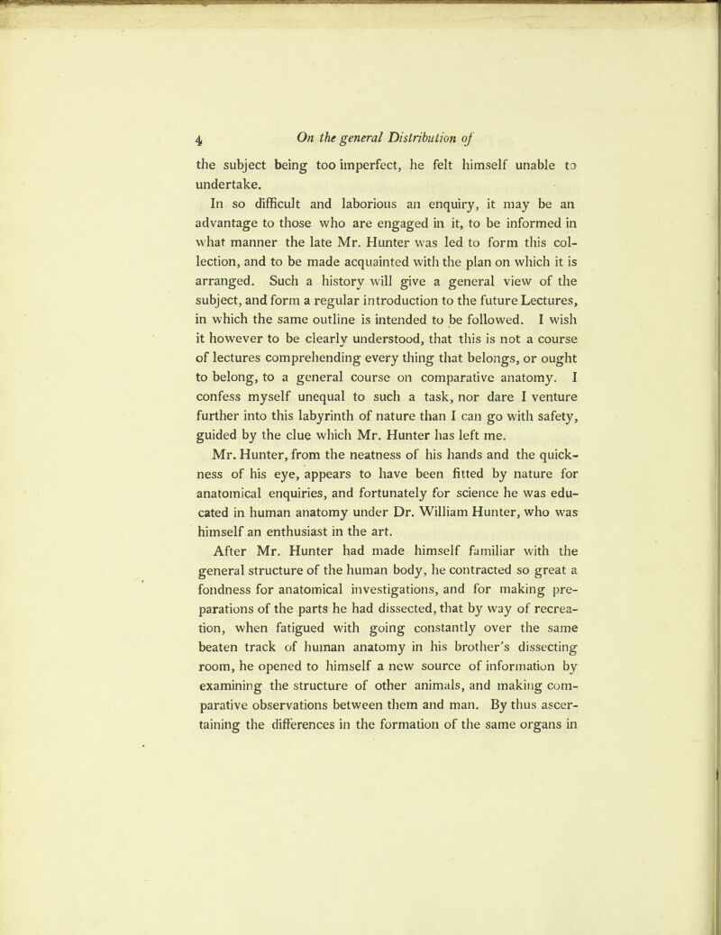 IP 4 On the general Distribution of the subject being too imperfect, he felt himself unable to undertake. In so difficult and laborious an enquiry, it may be an advantage to those who are engaged in it, to be informed in what manner the late Mr. Hunter was led to form this col¬ lection, and to be made acquainted with the plan on which it is arranged. Such a history will give a general view of the subject, and form a regular introduction to the future Lectures, in which the same outline is intended to be followed. I wish it however to be clearlv understood, that this is not a course of lectures comprehending every thing that belongs, or ought to belong, to a general course on comparative anatomy. I confess myself unequal to such a task, nor dare I venture further into this labyrinth of nature than I can go with safety, guided by the clue which Mr. Hunter has left me. Mr. Hunter, from the neatness of his hands and the quick¬ ness of his eye, appears to have been fitted by nature for anatomical enquiries, and fortunately for science he was edu¬ cated in human anatomy under Dr. William Hunter, who was himself an enthusiast in the art. After Mr. Hunter had made himself familiar with the general structure of the human body, he contracted so great a fondness for anatomical investigations, and for making pre¬ parations of the parts he had dissected, that by way of recrea¬ tion, when fatigued with going constantly over the same beaten track of human anatomy in his brother's dissecting room, he opened to himself a new source of information by examining the structure of other animals, and making com¬ parative observations between them and man. By thus ascer¬ taining the differences in the formation of the same organs in