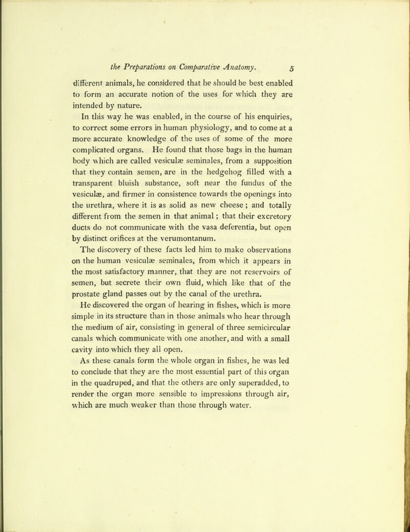 different animals, he considered that he should be best enabled to form an accurate notion of the uses for which they are intended by nature. In this way he was enabled, in the course of his enquiries, to correct some errors in human physiology, and to come at a more accurate knowledge of the uses of some of the more complicated organs. He found that those bags in the human body which are called vesiculae seminales, from a supposition that they contain semen, are in the hedgehog filled with a transparent bluish substance, soft near the fundus of the vesiculae, and firmer in consistence towards the openings into the urethra, where it is as solid as new cheese; and totally different from the semen in that animal; that their excretory ducts do not communicate with the vasa deferentia, but open by distinct orifices at the verumontanum. The discovery of these facts led him to make observations on the human vesiculae seminales, from which it appears in the most satisfactory manner, that they are not reservoirs of semen, but secrete their own fluid, which like that of the prostate gland passes out by the canal of the urethra. He discovered the organ of hearing in fishes, which is more simple in its structure than in those animals who hear through the medium of air, consisting in general of three semicircular canals which communicate with one another, and with a small cavity into which they all open. As these canals form the whole organ in fishes, he was led to conclude that they are the most essential part: of this organ in the quadruped, and that the others are only superadded, to render the organ more sensible to impressions through air, which are much weaker than those through water.