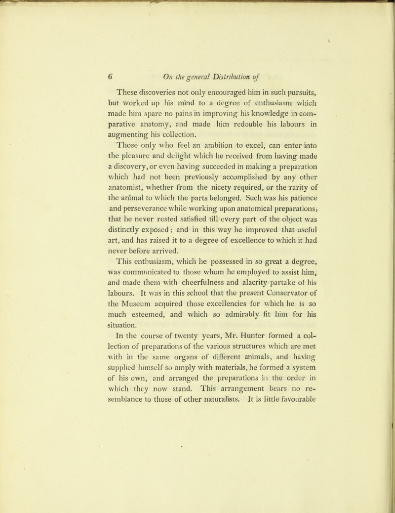 These discoveries not only encouraged him in such pursuits, but worked up his mind to a degree of enthusiasm which made him spare no pains in improving his knowledge in com¬ parative anatomy, and made him redouble his labours in augmenting his collection. Those only who feel an ambition to excel, can enter into the pleasure and delight which he received from having made a discovery, or even having succeeded in making a preparation which had not been previously accomplished by any other anatomist, whether from the nicety required, or the rarity of the animal to which the parts belonged. Such was his patience and perseverance while working upon anatomical preparations, that he never rested satisfied till every part of the object was distinctly exposed; and in this way he improved that useful art, and has raised it to a degree of excellence to which it had never before arrived. This enthusiasm, which he possessed in so great a degree, was communicated to those whom he employed to assist him, and made them with cheerfulness and alacrity partake of his labours. It was in this school that the present Conservator of the Museum acquired those excellencies for which he is so much esteemed, and which so admirably fit him for his situation. In the course of twenty years, Mr. Hunter formed a col¬ lection of preparations of the various structures which are met with in the same organs of different animals, and having supplied himself so amply with materials, he formed a system of his own, and arranged the preparations in the order in which they now stand. This arrangement bears no re¬ semblance to those of other naturalists. It is little favourable