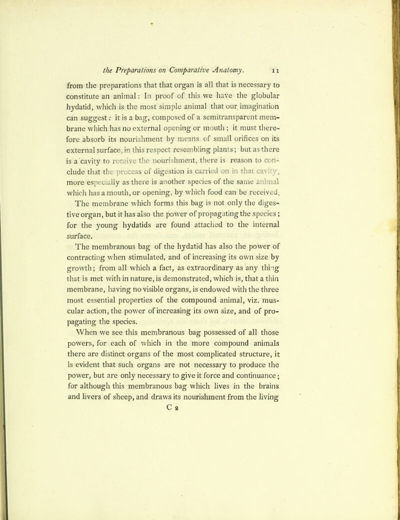 from the preparations that that organ is all that is necessary to constitute an animal: In proof of this we have the globular hydatid, which is the most simple animal that our imagination can suggest; it is a bag, composed of a semitransparent mem¬ brane which has no external opening or mouth ; it must there¬ fore absorb its nourishment by means of small orifices on its external surface, in this respect resembling plants; but as there is a cavity to receive the nourishment, there is reason to con¬ clude that the process of digestion is carried on in that cavity, more especially as there is another species of the same animal which has a mouth, or opening, by which food can be received. The membrane which forms this bag is not only the diges¬ tive organ, but it has also the power of propagating the species; for the young hydatids are found attached to the internal surface. The membranous bag of the hydatid has also the power of contracting when stimulated, and of increasing its own size by growth; from all which a fact, as extraordinary as any thing that is met with in nature, is demonstrated, which is, that a thin membrane, having no visible organs, is endowed with the three most essential properties of the compound animal, viz. mus¬ cular action, the power of increasing its own size, and of pro¬ pagating the species. When we see this membranous bag possessed of all those powers, for each of which in the more compound animals there are distinct organs of the most complicated structure, it is evident that such organs are not necessary to produce the power, but are only necessary to give it force and continuance; for although this membranous bag which lives in the brains and livers of sheep, and draws its nourishment from the living C 2