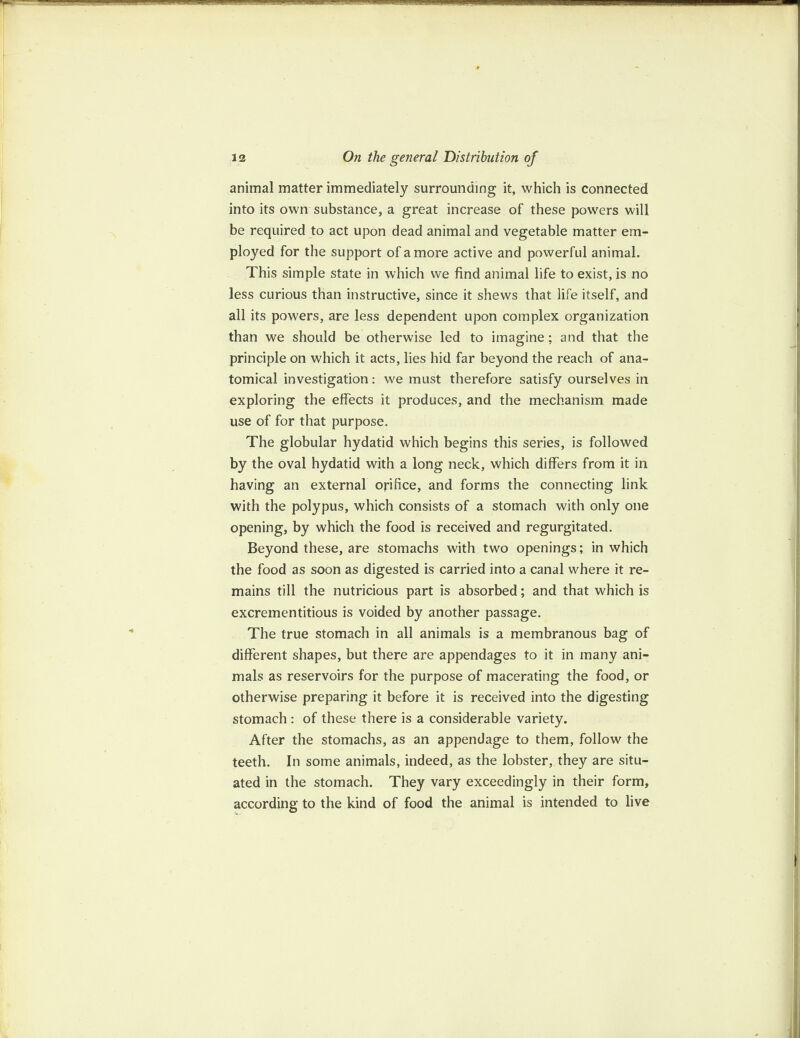 animal matter immediately surrounding it, which is connected into its own substance, a great increase of these powers will be required to act upon dead animal and vegetable matter em¬ ployed for the support of a more active and powerful animal. This simple state in which we find animal life to exist, is no less curious than instructive, since it shews that life itself, and all its powers, are less dependent upon complex organization than we should be otherwise led to imagine; and that the principle on which it acts, lies hid far beyond the reach of ana¬ tomical investigation: we must therefore satisfy ourselves in exploring the effects it produces, and the mechanism made use of for that purpose. The globular hydatid which begins this series, is followed by the oval hydatid with a long neck, which differs from it in having an external orifice, and forms the connecting link with the polypus, which consists of a stomach with only one opening, by which the food is received and regurgitated. Beyond these, are stomachs with two openings; in which the food as soon as digested is carried into a canal where it re¬ mains till the nutricious part is absorbed; and that which is excrementitious is voided by another passage. The true stomach in all animals is a membranous bag of different shapes, but there are appendages to it in many ani¬ mals as reservoirs for the purpose of macerating the food, or otherwise preparing it before it is received into the digesting stomach : of these there is a considerable variety. After the stomachs, as an appendage to them, follow the teeth. In some animals, indeed, as the lobster, they are situ¬ ated in the stomach. They vary exceedingly in their form, according to the kind of food the animal is intended to live