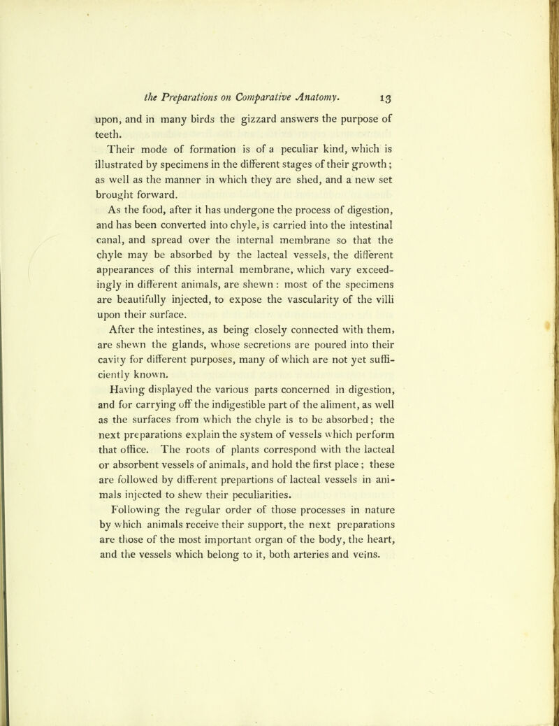 upon, and in many birds the gizzard answers the purpose of teeth. Their mode of formation is of a peculiar kind, which is illustrated by specimens in the different stages of their growth; as well as the manner in which they are shed, and a new set brought forward. As the food, after it has undergone the process of digestion, and has been converted into chyle, is carried into the intestinal canal, and spread over the internal membrane so that the chyle may be absorbed by the lacteal vessels, the different appearances of this internal membrane, which vary exceed¬ ingly in different animals, are shewn : most of the specimens are beautifully injected, to expose the vascularity of the villi upon their surface. After the intestines, as being closely connected with them, are shewn the glands, whose secretions are poured into their cavity for different purposes, many of which are not yet suffi¬ ciently known. Having displayed the various parts concerned in digestion, and for carrying off the indigestible part of the aliment, as well as the surfaces from which the chyle is to be absorbed; the next preparations explain the system of vessels which perform that office. The roots of plants correspond with the lacteal or absorbent vessels of animals, and hold the first place; these are followed by different prepartions of lacteal vessels in ani¬ mals injected to shew their peculiarities. Following the regular order of those processes in nature by which animals receive their support, the next preparations are those of the most important organ of the body, the heart, and the vessels which belong to it, both arteries and veins.