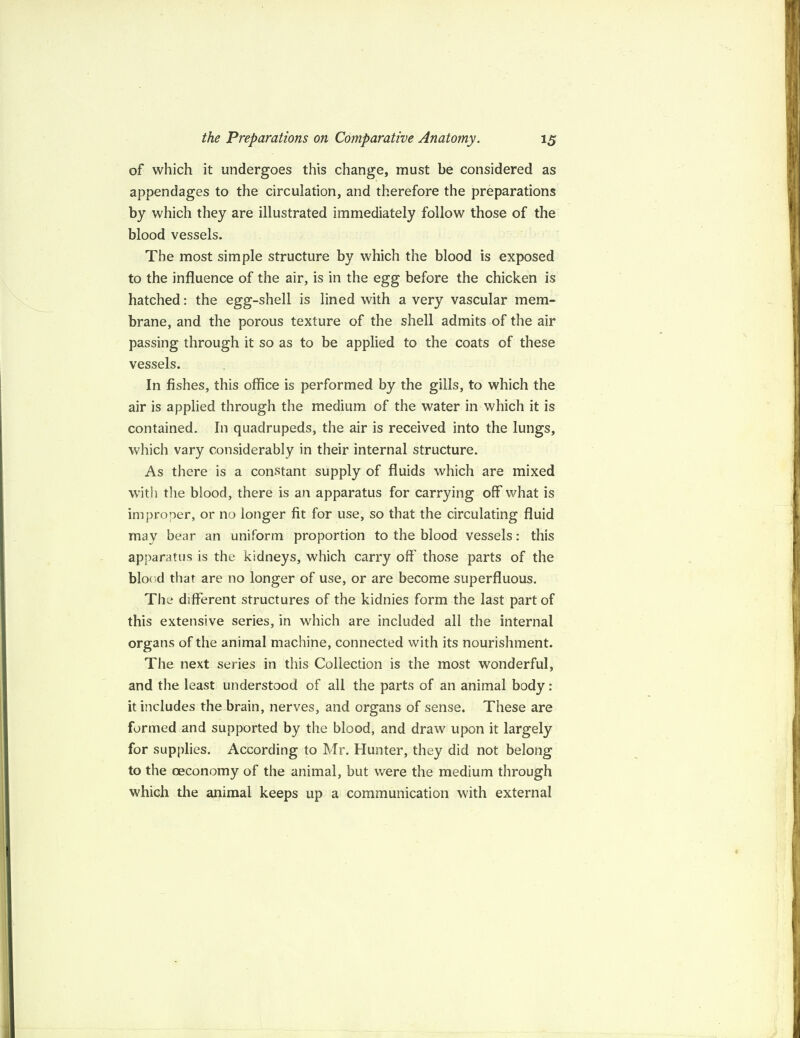 of which it undergoes this change, must be considered as appendages to the circulation, and therefore the preparations by which they are illustrated immediately follow those of the blood vessels. The most simple structure by which the blood is exposed to the influence of the air, is in the egg before the chicken is hatched: the egg-shell is lined with a very vascular mem¬ brane, and the porous texture of the shell admits of the air passing through it so as to be applied to the coats of these vessels. In fishes, this office is performed by the gills, to which the air is applied through the medium of the water in which it is contained. In quadrupeds, the air is received into the lungs, which vary considerably in their internal structure. As there is a constant supply of fluids which are mixed with the blood, there is an apparatus for carrying off what is improper, or no longer fit for use, so that the circulating fluid may bear an uniform proportion to the blood vessels: this apparatus is the kidneys, which carry off those parts of the blood that are no longer of use, or are become superfluous. The different structures of the kidnies form the last part of this extensive series, in which are included all the internal organs of the animal machine, connected with its nourishment. The next series in this Collection is the most wonderful, and the least understood of all the parts of an animal body : it includes the brain, nerves, and organs of sense. These are formed and supported by the blood, and draw upon it largely for supplies. According to Mr. Hunter, they did not belong to the oeconomy of the animal, but were the medium through which the animal keeps up a communication with external
