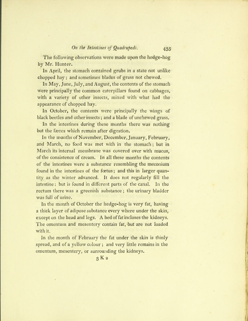 The following observations were made upon the hedge-hog by Mr. Hunter. In April, the stomach contained grubs in a state not unlike chopped hay ; and sometimes blades of grass not chewed. In May, June, July, and August, the contents of the stomach were principally the common caterpillars found on cabbages, with a variety of other insects, mixed with what had the appearance of chopped hay. In October, the contents were principally the wings of black beetles and other insects; and a blade of unchewed grass. In the intestines during these months there was nothing but the faeces which remain after digestion. In the months of November, December, January, February, and March, no food was met with in the stomach; but in March its internal membrane was covered over with mucus, of the consistence of cream. In all these months the contents of the intestines were a substance resembling the meconium found in the intestines of the foetus; and this in larger quan¬ tity as the winter advanced. It does not regularly fill the intestine: but is found in different parts of the canal. In the rectum there was a greenish substance ; the urinary bladder was full of urine. In the month of October the hedge-hog is very fat, having a thick layer of adipose substance every where under the skin, except on the head and legs. A bed of fat incloses the kidneys. The omentum and mesentery contain fat, but are not loaded with it. In the month of February the fat under the skin is thinly spread, and of a yellow colour ; and very little remains in the omentum, mesentery, or surrounding the kidneys. 3K2