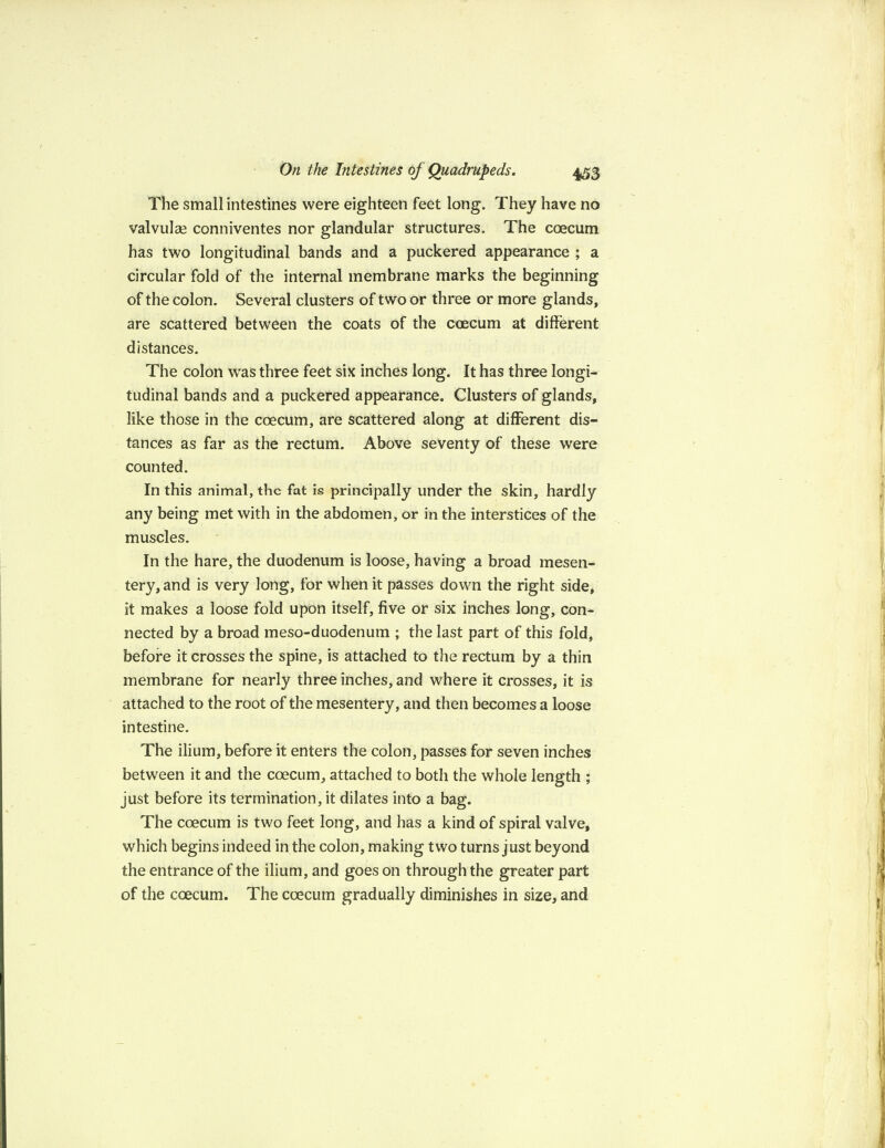 The small intestines were eighteen feet long. They have no valvulse conniventes nor glandular structures. The coecum has two longitudinal bands and a puckered appearance ; a circular fold of the internal membrane marks the beginning of the colon. Several clusters of two or three or more glands, are scattered between the coats of the coecum at different distances. The colon was three feet six inches long. It has three longi¬ tudinal bands and a puckered appearance. Clusters of glands, like those in the coecum, are scattered along at different dis¬ tances as far as the rectum. Above seventy of these were counted. In this animal, the fat is principally under the skin, hardly any being met with in the abdomen, or in the interstices of the muscles. In the hare, the duodenum is loose, having a broad mesen¬ tery, and is very long, for when it passes down the right side, it makes a loose fold upon itself, five or six inches long, con¬ nected by a broad meso-duodenum ; the last part of this fold, before it crosses the spine, is attached to the rectum by a thin membrane for nearly three inches, and where it crosses, it is attached to the root of the mesentery, and then becomes a loose intestine. The ilium, before it enters the colon, passes for seven inches between it and the coecum, attached to both the whole length ; just before its termination, it dilates into a bag. The coecum is two feet long, and has a kind of spiral valve, which begins indeed in the colon, making two turns just beyond the entrance of the ilium, and goes on through the greater part of the coecum. The coecum gradually diminishes in size, and
