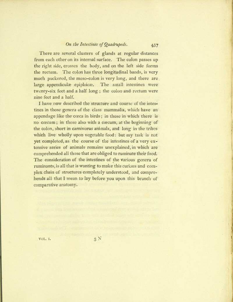 There are several clusters of glands at regular distances from each other on its internal surface. The colon passes up the right side, crosses the body, and on the left side forms the rectum. The colon has three longitudinal bands, is very much puckered, the meso-colon is very long, and there are large appendiculse epiploicae. The small intestines were twenty-six feet and a half long ; the colon and rectum were nine feet and a half. I have now described the structure and course of the intes¬ tines in those genera of the class mammalia, which have an appendage like the coeca in birds ; in those in which there is no coecum ; in those also with a coecum, at the beginning of the colon, short in carnivorus animals, and long in the tribes which live wholly upon vegetable food: but my task is not yet completed, as the course of the intestines of a very ex¬ tensive series of animals remains unexplained, in which are comprehended all those that are obliged to ruminate their food. The consideration of the intestines of the various genera of ruminants, is all that is wanting to make this curious and com¬ plex chain of structures completely understood, and compre¬ hends all that I mean to lay before you upon this branch of comparative anatomy. vol. r.