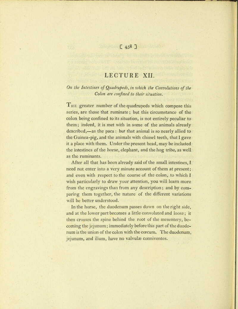 LECTURE XII. On the Intestines of Quadrupeds, in which the Convolutions of the Colon are confined to their situation. The greater number of the quadrupeds which compose this series, are those that ruminate ; but this circumstance of the colon being confined to its situation, is not entirely peculiar to them; indeed, it is met with in some of the animals already described,—as the paca : but that animal is so nearly allied to the Guinea-pig, and the animals with chissel teeth, that I gave it a place with them. Under the present head, may be included the intestines of the horse, elephant, and the hog tribe, as well as the ruminants. After all that has been already said of the small intestines, I need not enter into a very minute account of them at present; and even with respect to the course of the colon, to which I wish particularly to draw your attention, you will learn more from the engravings than from any description; and by com¬ paring them together, the nature of the different variations will be better understood. In the horse, the duodenum passes down on the right side, and at the lower part becomes a little convoluted and loose; it then crosses the spine behind the root of the mesentery, be¬ coming the jejunum; immediately before this part of the duode¬ num is the union of the colon with the coecum. The duodenum, jejunum, and ilium, have no valvular conniventes.