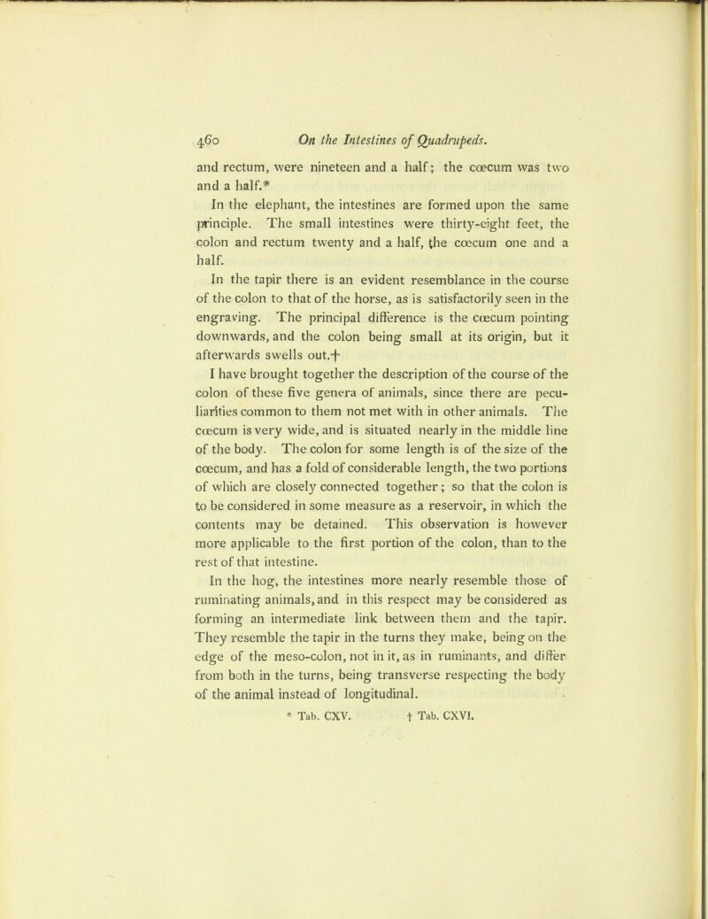 and rectum, were nineteen and a half; the coecum was two and a half.* In the elephant, the intestines are formed upon the same principle. The small intestines were thirty-eight feet, the colon and rectum twenty and a half, the coecum one and a half. In the tapir there is an evident resemblance in the course of the colon to that of the horse, as is satisfactorily seen in the engraving. The principal difference is the ccecum pointing downwards, and the colon being small at its origin, but it afterwards swells out.-f I have brought together the description of the course of the colon of these five genera of animals, since there are pecu¬ liarities common to them not met with in other animals. The ccecum is very wide, and is situated nearly in the middle line of the body. The colon for some length is of the size of the coecum, and has a fold of considerable length, the two portions of which are closely connected together ; so that the colon is to be considered in some measure as a reservoir, in which the contents may be detained. This observation is however more applicable to the first portion of the colon, than to the rest of that intestine. In the hog, the intestines more nearly resemble those of ruminating animals, and in this respect may be considered as forming an intermediate link between them and the tapir. They resemble the tapir in the turns they make, being on the edge of the meso-colon, not in it, as in ruminants, and differ from both in the turns, being transverse respecting the body of the animal instead of longitudinal.
