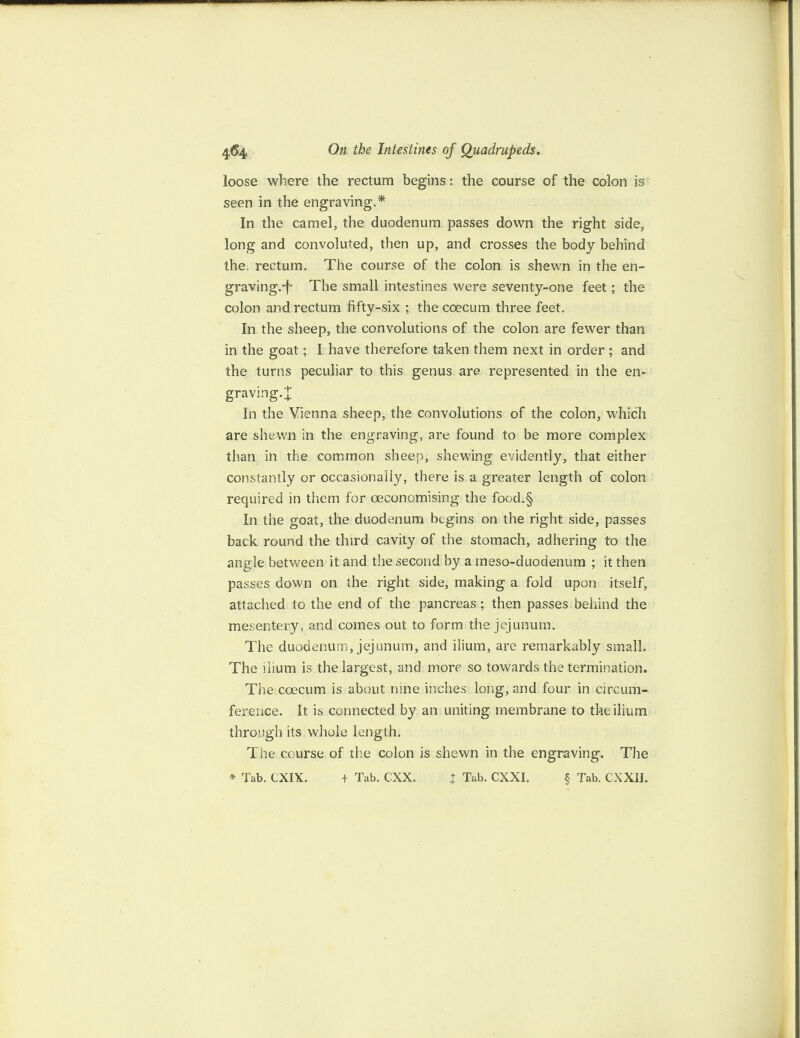 loose where the rectum begins: the course of the colon is seen in the engraving.* In the camel, the duodenum passes down the right side, long and convoluted, then up, and crosses the body behind the. rectum. The course of the colon is shewn in the en- graving.-f The small intestines were seventy-one feet; the colon and rectum fifty-six ; the coecum three feet. In the sheep, the convolutions of the colon are fewer than in the goat; I have therefore taken them next in order ; and the turns peculiar to this genus are represented in the en¬ graving.* In the Vienna sheep, the convolutions of the colon, which are shewn in the engraving, are found to be more complex than in the common sheep, shewing evidently, that either constantly or occasionally, there is a greater length of colon required in them for oeconomising the food.§ In the goat, the duodenum begins on the right side, passes back round the third cavity of the stomach, adhering to the angle between it and the second by a meso-duodenum ; it then passes down on the right side, making a fold upon itself, attached to the end of the pancreas; then passes behind the mesentery, and comes out to form the jejunum. The duodenum, jejunum, and ilium, are remarkably small. The ilium is the largest, and more so towards the termination. The coecum is about nine inches long, and four in circum¬ ference. It is connected by an uniting membrane to the ilium through its whole length. The course of the colon is shewn in the engraving. The * Tab. CXIX. + Tab. CXX, J Tab. CXXI. § Tab. CXXII.