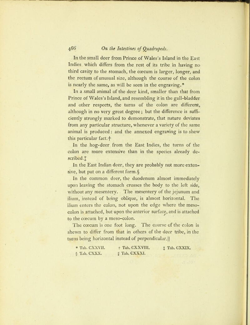 In the small deer from Prince of Wales's Island in the East Indies which differs from the rest of its tribe in having no third cavity to the stomach, the coecum is larger, longer, and the rectum of unusual size, although the course of the colon is nearly the same, as will be seen in the engraving.* In a small animal of the deer kind, smaller than that from Prince of Wales’s Island, and resembling it in the gall-bladder and other respects, the turns of the colon are different, although in no very great degree; but the difference is suffi¬ ciently strongly marked to demonstrate, that nature deviates from any particular structure, whenever a variety of the same animal is produced: and the annexed engraving is to shew this particular fact.'f In the hog-deer from the East Indies, the turns of the colon are more extensive than in the species already de¬ scribed.]; In the East Indian deer, they are probably not more exten¬ sive, but put on a different form.§ In the common deer, the duodenum almost immediately upon leaving the stomach crosses the body to the left side, without any mesentery. The mesentery of the jejunum and ilium, instead of being oblique, is almost horizontal. The ilium enters the colon, not upon the edge where the meso¬ colon is attached, but upon the anterior surface, and is attached to the coecum by a meso-colon. The coecum is one foot long. The course of the colon is shewn to differ from that in others of the deer tribe, in the turns being horizontal instead of perpendicular.|| * Tab. CXXVII. f Tab. CXXVIII. + Tab. CXXIX. § Tab. CXXX. 1J Tab. CXXXI.
