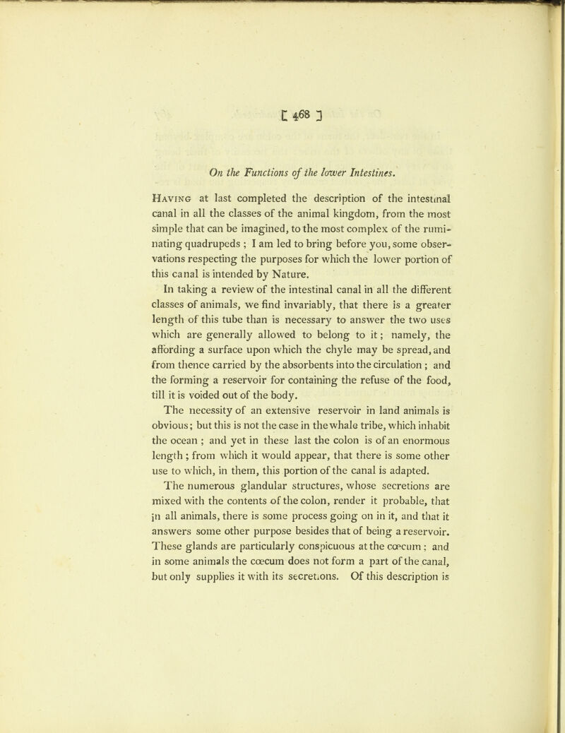 On the Functions of the lower Intestines. Having at last completed the description of the intestinal canal in all the classes of the animal kingdom, from the most simple that can be imagined, to the most complex of the rumi¬ nating quadrupeds ; I am led to bring before you, some obser¬ vations respecting the purposes for which the lower portion of this canal is intended by Nature. In taking a review of the intestinal canal in all the different classes of animals, we find invariably, that there is a greater length of this tube than is necessary to answer the two uses which are generally allowed to belong to it; namely, the affording a surface upon which the chyle may be spread, and from thence carried by the absorbents into the circulation ; and the forming a reservoir for containing the refuse of the food, till it is voided out of the body. The necessity of an extensive reservoir in land animals is obvious; but this is not the case in the whale tribe, which inhabit the ocean ; and yet in these last the colon is of an enormous length ; from which it would appear, that there is some other use to which, in them, this portion of the canal is adapted. The numerous glandular structures, whose secretions are mixed with the contents of the colon, render it probable, that jn all animals, there is some process going on in it, and that it answers some other purpose besides that of being a reservoir. These glands are particularly conspicuous at the ccecum ; and in some animals the coecum does not form a part of the canal, but only supplies it with its secretions. Of this description is