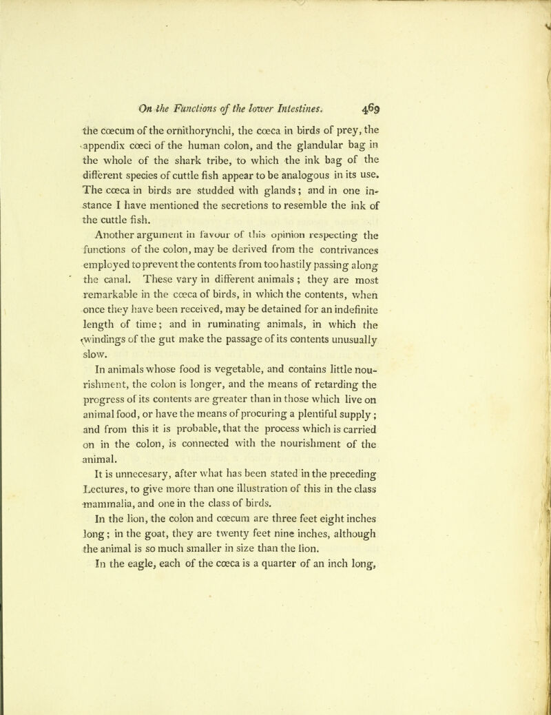 the coecum of the ornithorynchi, the coeca in birds of prey, the appendix coed of the human colon, and the glandular bag in the whole of the shark tribe, to which the ink bag of the different species of cuttle fish appear to be analogous in its use. The coeca in birds are studded with glands; and in one in¬ stance I have mentioned the secretions to resemble the ink of the cuttle fish. Another argument in favour of this opinion respecting the functions of the colon, may be derived from the contrivances employed to prevent the contents from too hastily passing along the canal. These vary in different animals ; they are most remarkable in the coeca of birds, in which the contents, when once they have been received, may be detained for an indefinite length of time; and in ruminating animals, in which the ^windings of the gut make the passage of its contents unusually slow. In animals whose food is vegetable, and contains little nou¬ rishment, the colon is longer, and the means of retarding the progress of its contents are greater than in those which live on animal food, or have the means of procuring a plentiful supply; and from this it is probable, that the process which is carried on in the colon, is connected with the nourishment of the animal. It is unnecesary, after what has been stated in the preceding Lectures, to give more than one illustration of this in the class •mammalia, and one in the class of birds. In the lion, the colon and coecum are three feet eight inches long; in the goat, they are twenty feet nine inches, although the animal is so much smaller in size than the lion. In the eagle, each of the coeca is a quarter of an inch long,