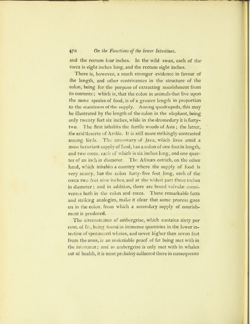 and the rectum four inches. In the wild swan, each of the coeca is eight inches long, and the rectum eight inches. There is, however, a much stronger evidence in favour of the length, and other contrivances in the structure of the colon, being for the purpose of extracting nourishment from its contents ; which is, that the colon in animals that live upon the same species of food, is of a greater length in proportion to the scantiness of the supply. Among quadrupeds, this may be illustrated by the length of the colon in the elephant, being only twenty feet six inches, wdiile in the dromedary it is forty- two. The first inhabits the fertile woods of Asia ; the latter, the arid’deserts of Arabia. It is still more strikingly contrasted among birds. The cassowary of Java, which lives amid a most luxuriant supply of food, has a colon of one foot in length, and tw7o coeca, each of which is six inches long, and one quar¬ ter of an inch in diameter. The African ostrich, on the other hand, which inhabits a country where the supply of food is very scanty, has the colon forty* five feet long, each of the coeca two feet nine inches, and at the widest part three incites in diameter; and in addition, there are broad vafvuke conni- ventes both in the colon and coeca. These remarkable facts and striking analogies, make it clear that some process goes on in the colon, from which a secondary supply of nourish¬ ment is produced. The circumstance of ambergrise, which contains sixty per cent, of fat, being tound in immense quantities in the lower in¬ testine of spermaceti whales, and never higher than seven feet from the anus, is an undeniable proof of fat being met with in the intestines; and as ambergrise is only met with in whales out of health, it is most probably collected there in consequence