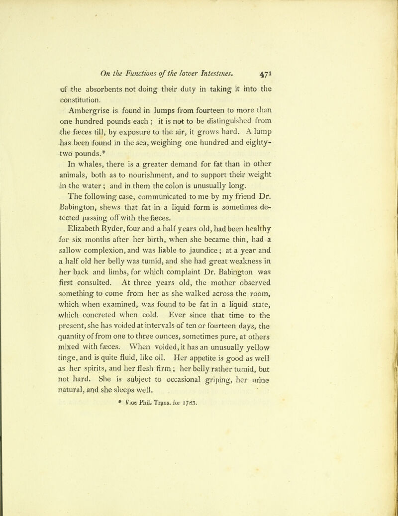 of the absorbents not doing their duty in taking it into the constitution. Ambergrise is found in lumps from fourteen to more than one hundred pounds each ; it is not to be distinguished from the faeces till, by exposure to the air, it grows hard. A lump has been found in the sea, weighing one hundred and eighty- two pounds.* In whales, there is a greater demand for fat than in other animals, both as to nourishment, and to support their weight an the water; and in them the colon is unusually long. The following case, communicated to me by my friend Dr. Babington, shews that fat in a liquid form is sometimes de¬ tected passing off with the fasces. Elizabeth Ryder, four and a half years old, had been healthy for six months after her birth, when she became thin, had a sallow complexion, and was liable to jaundice ; at a year and a half old her belly was tumid, and she had great weakness in her back and limbs, for which complaint Dr. Babington was first consulted. At three years old, the mother observed something to come from her as she walked across the room, which when examined, was found to be fat in a liquid state, which concreted when cold. Ever since that time to the present, she has voided at intervals of ten or fourteen days, the quantity of from one to three ounces, sometimes pure, at others mixed with feces. When voided, it has an unusually yellow tinge, and is quite fluid, like oil. Her appetite is good as well as her spirits, and her flesh firm; her belly rather tumid, but not hard. She is subject to occasional griping, her urine natural, and she sleeps well. * Viac Phil4 Tr@ns. lor 1783.
