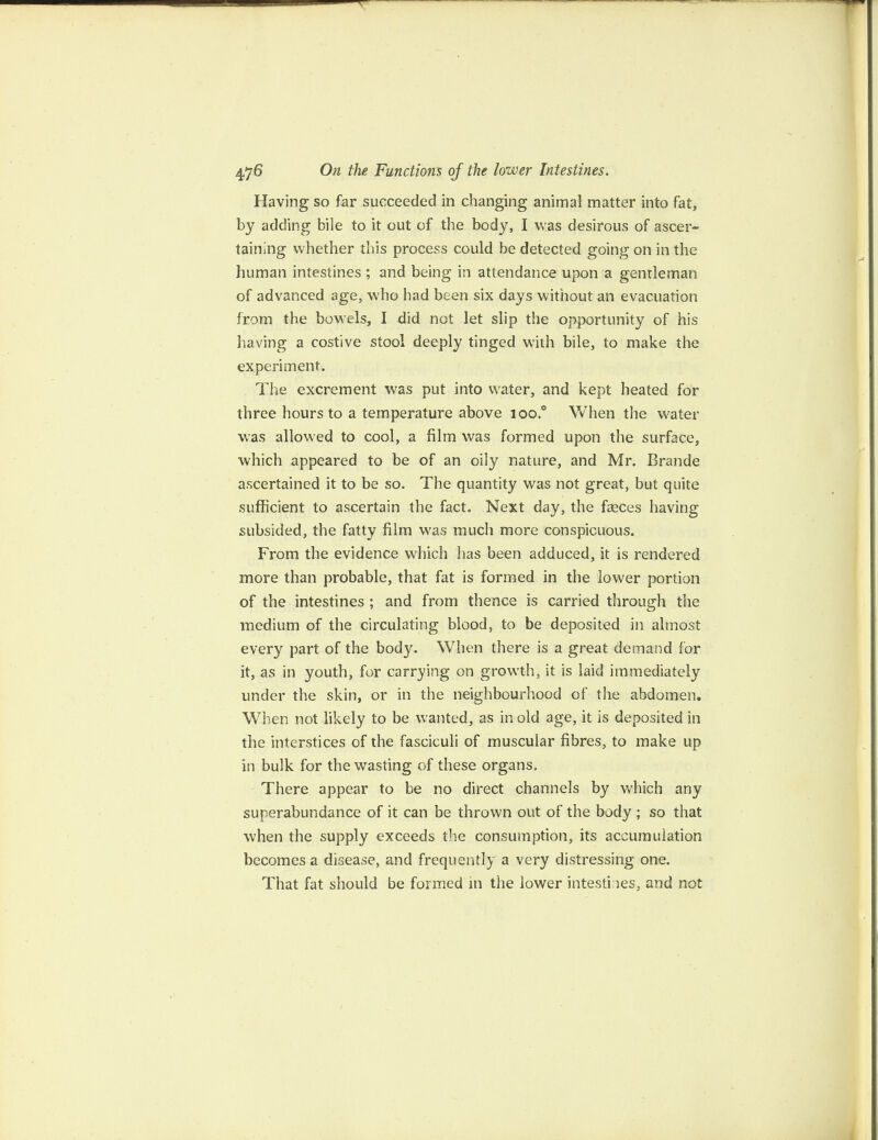 Having so far succeeded in changing animal matter into fat, by adding bile to it out of the body, I was desirous of ascer¬ taining whether this process could be detected going on in the human intestines ; and being in attendance upon a gentleman of advanced age, who had been six days without an evacuation from the bowels, I did not let slip the opportunity of his having a costive stool deeply tinged with bile, to make the experiment. The excrement was put into water, and kept heated for three hours to a temperature above ioo.° When the water was allowed to cool, a film was formed upon the surface, which appeared to be of an oily nature, and Mr. Brande ascertained it to be so. The quantity was not great, but quite sufficient to ascertain the fact. Next day, the feces having subsided, the fatty film was much more conspicuous. From the evidence which has been adduced, it is rendered more than probable, that fat is formed in the lower portion of the intestines ; and from thence is carried through the medium of the circulating blood, to be deposited in almost every part of the body. When there is a great demand for it, as in youth, for carrying on growth, it is laid immediately under the skin, or in the neighbourhood of the abdomen. When not likely to be wanted, as in old age, it is deposited in the interstices of the fasciculi of muscular fibres, to make up in bulk for the wasting of these organs. There appear to be no direct channels by which any superabundance of it can be thrown out of the body ; so that when the supply exceeds the consumption, its accumulation becomes a disease, and frequently a very distressing one. That fat should be formed in the lower intestines, and not