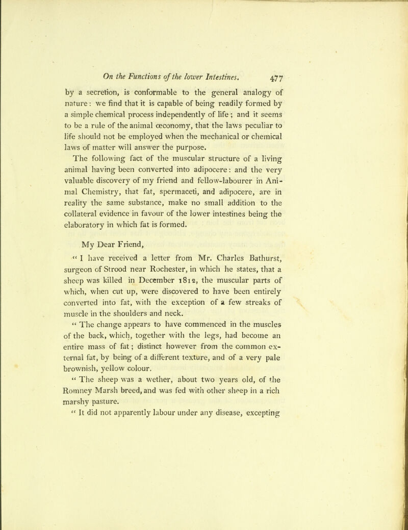 by a secretion, is conformable to the general analogy of nature : we find that it is capable of being readily formed by a simple chemical process independently of life ; and it seems to be a rule of the animal ceconomy, that the laws peculiar to life should not be employed when the mechanical or chemical laws of matter will answer the purpose. The following fact of the muscular structure of a living animal having been converted into adipocere: and the very valuable discovery of my friend and fellow-labourer in Ani¬ mal Chemistry, that fat, spermaceti, and adipocere, are in reality the same substance, make no small addition to the collateral evidence in favour of the lower intestines being the elaboratory in which fat is formed. My Dear Friend, “ I have received a letter from Mr. Charles Bathurst, surgeon of Strood near Rochester, in which he states, that a sheep was killed in December 1812, the muscular parts of which, when cut up, were discovered to have been entirely converted into fat, with the exception of a few streaks of muscle in the shoulders and neck. “ The change appears to have commenced in the muscles of the back, which, together with the legs, had become an entire mass of fat; distinct however from the common ex¬ ternal fat, by being of a different texture, and of a very pale brownish, yellow colour. “ The sheep was a wether, about two years old, of the Romney Marsh breed, and was fed with other sheep in a rich marshy pasture. ec It did not apparently labour under any disease, excepting