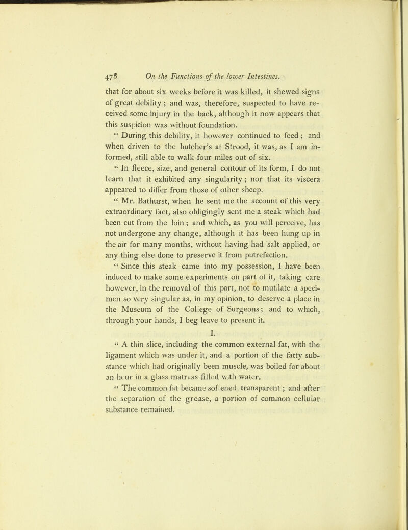 that for about six weeks before it was killed, it shewed signs of great debility; and was, therefore, suspected to have re¬ ceived some injury in the back, although it now appears that this suspicion was without foundation. “ During this debility, it however continued to feed ; and when driven to the butcher’s at Strood, it was, as I am in¬ formed, still able to walk four miles out of six. “ In fleece, size, and general contour of its form, I do not learn that it exhibited any singularity; nor that its viscera appeared to differ from those of other sheep. “ Mr. Bathurst, when he sent me the account of this very extraordinary fact, also obligingly sent me a steak which had been cut from the loin ; and which, as you will perceive, has not undergone any change, although it has been hung up in the air for many months, without having had salt applied, or any thing else done to preserve it from putrefaction. “ Since this steak came into my possession, I have been induced to make some experiments on part of it, taking care however, in the removal of this part, not to mutilate a speci¬ men so very singular as, in my opinion, to deserve a place in the Museum of the College of Surgeons; and to which, through your hands, I beg leave to present it. I. “ A thin slice, including the common external fat, with the ligament which was under it, and a portion of the fatty sub¬ stance which had originally been muscle, was boiled for about an hour in a glass matrass filled with water. “ The common fat became sofened transparent ; and after the separation of the grease, a portion of common cellular substance remained. )