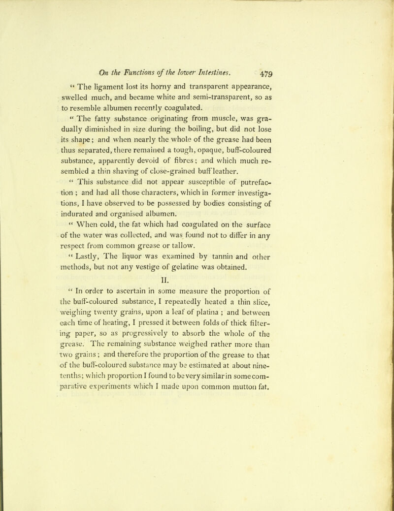 e‘ The ligament lost its horny and transparent appearance, swelled much, and became white and semi-transparent, so as to resemble albumen recently coagulated. “ The fatty substance originating from muscle, was gra¬ dually diminished in size during the boiling, but did not lose its shape; and when nearly the whole of the grease had been thus separated, there remained a tough, opaque, buff-coloured substance, apparently devoid of fibres; and which much re¬ sembled a thin shaving of close-grained buff leather. “ This substance did not appear susceptible of putrefac¬ tion ; and had all those characters, which in former investiga¬ tions, I have observed to be possessed by bodies consisting of indurated and organised albumen. “ When cold, the fat which had coagulated on the surface of the water was collected, and was found not to differ in any respect from common grease or tallow. “ Lastly, The liquor was examined by tannin and other methods, but not any vestige of gelatine was obtained. II. “ In order to ascertain in some measure the proportion of the buff-coloured substance, I repeatedly heated a thin slice, weighing twenty grains, upon a leaf of platina ; and between each time of heating, I pressed it between folds of thick filter¬ ing paper, so as progressively to absorb the whole of the grease. The remaining substance weighed rather more than two grains ; and therefore the proportion of the grease to that of the buff-coloured substance may be estimated at about nine- tenths; which proportion I found to be very similar in some com¬ parative experiments which I made upon common mutton fat.