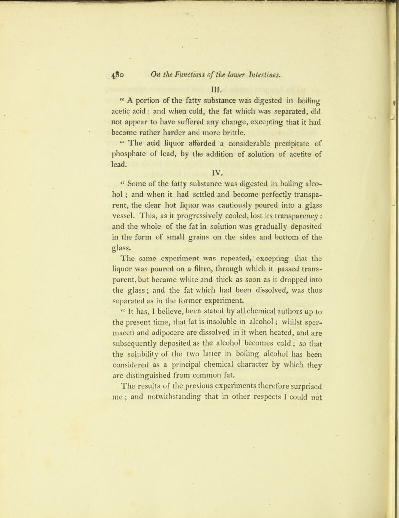 III. “ A portion of the fatty substance was digested in boiling acetic acid : and when cold, the fat which was separated, did not appear to have suffered any change, excepting that it had become rather harder and more brittle. \ “ The acid liquor afforded a considerable precipitate of phosphate of lead, by the addition of solution of acetite of lead. IV. “ Some of the fatty substance was digested in boiling alco¬ hol ; and when it had settled and become perfectly transpa¬ rent, the clear hot liquor was cautiously poured into a glqss vessel. This, as it progressively cooled, lost its transparency ; and the whole of the fat in solution was gradually deposited in the form of small grains on the sides and bottom of the glass. The same experiment was repeated, excepting that the liquor was poured on a filtre, through which it passed trans¬ parent, but became white and thick as soon as it dropped into the glass; and the fat which had been dissolved, was thus separated as in the former experiment, “ It has, I believe, been stated by all chemical authors up to the present time, that fat is insoluble in alcohol; whilst sper¬ maceti and adipocere are dissolved in it when heated, and are subsequently deposited as the alcohol becomes cold; so that the solubility of the two latter in boiling alcohol has been considered as a principal chemical character by which they are distinguished from common fat. The results of the previous experiments therefore surprised me ; and notwithstanding that in other respects I could not