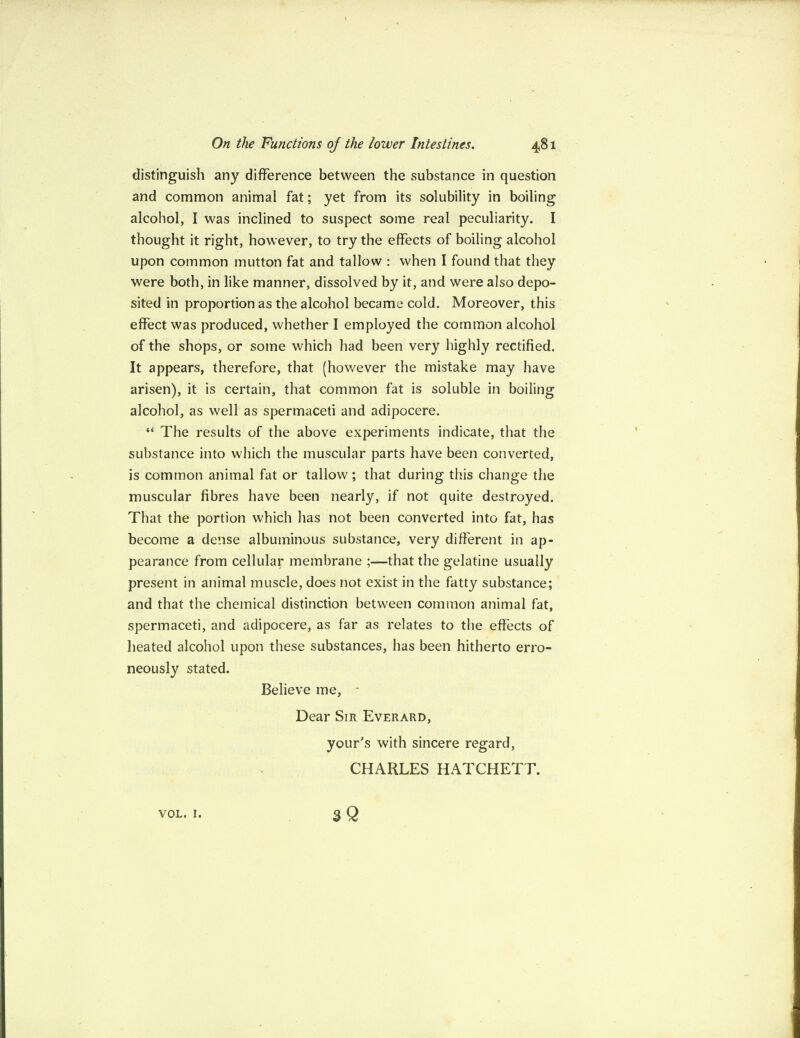 distinguish any difference between the substance in question and common animal fat; yet from its solubility in boiling alcohol, I was inclined to suspect some real peculiarity. I thought it right, however, to try the effects of boiling alcohol upon common mutton fat and tallow : when I found that they were both, in like manner, dissolved by it, and were also depo¬ sited in proportion as the alcohol became cold. Moreover, this effect was produced, whether I employed the common alcohol of the shops, or some which had been very highly rectified. It appears, therefore, that (however the mistake may have arisen), it is certain, that common fat is soluble in boiling alcohol, as well as spermaceti and adipocere. “ The results of the above experiments indicate, that the substance into which the muscular parts have been converted, is common animal fat or tallow; that during this change the muscular fibres have been nearly, if not quite destroyed. That the portion which has not been converted into fat, has become a dense albuminous substance, very different in ap¬ pearance from cellular membrane ;—that the gelatine usually present in animal muscle, does not exist in the fatty substance; and that the chemical distinction between common animal fat, spermaceti, and adipocere, as far as relates to the effects of heated alcohol upon these substances, has been hitherto erro¬ neously stated. Believe me, - Dear Sir Everard, your's with sincere regard, CHARLES HATCHETT. sQ VOL. I.