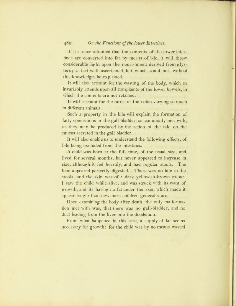 If it is once admitted that the contents of the lower intes¬ tines are converted into fat by means of bile, it will throw considerable light upon the nourishment derived from glys- ters ; a fact well ascertained, but which could not, without this knowledge, be explained. It will also account for the wasting of the body, which so invariably attends upon all complaints of the lower bowels, in which the contents are not retained. It will account for the turns of the colon varying so much in different animals. Such a property in the bile will explain the formation of fatty concretions in the gall bladder, so commonly met with, as they may be produced by the action of the bile on the mucus secreted in the gall bladder. It will also enable us to understand the following effects, of bile being excluded from the intestines. A child was born at the full time, of the usual size, and lived for several months, but never appeared to increase in size, although it fed heartily, and had regular stools. The food appeared perfectly digested. There was no bile in the stools, and the skin was of a dark yellowish-brown colour. I saw the child while alive, and was struck with its want of growth, and its having no fat under the skin, which made it appear longer than new-born children generally are. Upon examining the body after death, the only malforma¬ tion met with was, that there was no gall-bladder, and no duct leading from the liver into the duodenum. From what happened in this case, a supply of fat seems necessary for growth; for the child was by no means wasted