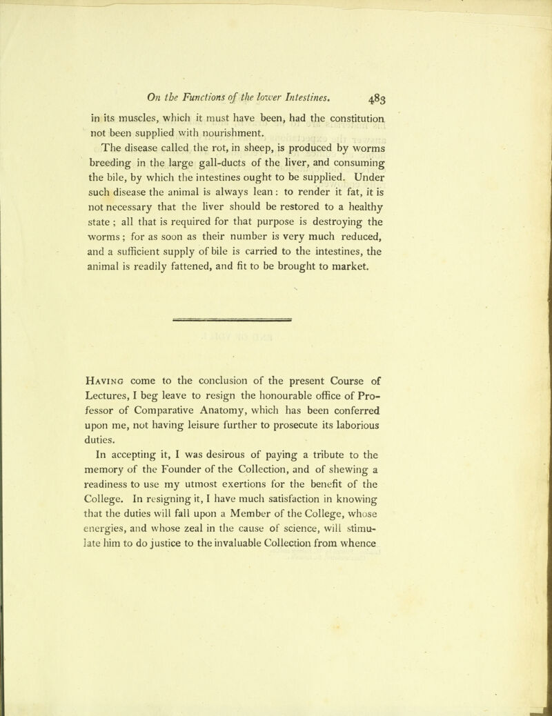 in its muscles, which it must have been, had the constitution not been supplied with nourishment. The disease called the rot, in sheep, is produced by worms breeding in the large gall-ducts of the liver, and consuming the bile, by which the intestines ought to be supplied. Under such disease the animal is always lean: to render it fat, it is not necessary that the liver should be restored to a healthy state ; all that is required for that purpose is destroying the worms; for as soon as their number is very much reduced, and a sufficient supply of bile is carried to the intestines, the animal is readily fattened, and fit to be brought to market. Having come to the conclusion of the present Course of Lectures, I beg leave to resign the honourable office of Pro¬ fessor of Comparative Anatomy, which has been conferred upon me, not having leisure further to prosecute its laborious duties. In accepting it, I was desirous of paying a tribute to the memory of the Founder of the Collection, and of shewing a readiness to use my utmost exertions for the benefit of the College. In resigning it, I have much satisfaction in knowing that the duties will fall upon a Member of the College, whose energies, and whose zeal in the cause of science, will stimu¬ late him to do justice to the invaluable Collection from whence