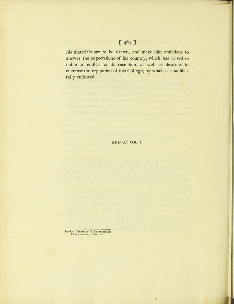 his materials are to be drawn, and make him ambitious to answer the expectations of his country, which has raised so noble an edifice for its reception, as well as desirous to encrease the reputation of this College, by which it is so libe¬ rally endowed. END OF VOL. I. London : Printed by W. Bulmer and Co. Cleveland-row, St. James’s.