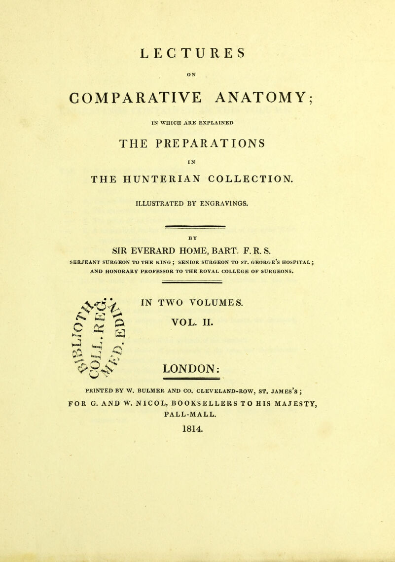 LECTURES ON COMPARATIVE ANATOMY; IN WHICH ARE EXPLAINED THE PREPARATIONS IN THE HUNTERIAN COLLECTION. ILLUSTRATED BY ENGRAVINGS. BY SIR EVERARD HOME, BART. F. R. S. SERJEANT SURGEON TO THE KING ; SENIOR SURGEON TO ST. GEORGE's HOSPITAL J AND HONORARY PROFESSOR TO THE ROYAL COLLEGE OP SURGEONS. IN TWO VOLUMES. ^ VOL. IL ^ a ^ Q ■ <v ^^.94^ LONDON: PRINTED BY W. BULMER AND CO. CLEVELAND-ROW, ST. JAMES's ; FOR G. AND W. NICOL, BOOKSELLERS TO HIS MAJESTY, PALL-MALL. 1814.