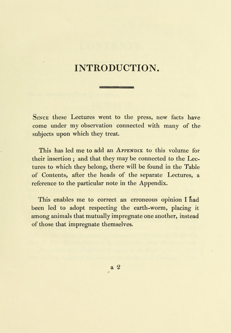 INTRODUCTION Since these Lectures went to the press, new facts have come under my observation connected with many of the subjects upon which they treat. This has led me to add an Appendix to this volume for their insertion ; and that they may be connected to the Lec¬ tures to which they belong, there will be found in the Table of Contents, after the heads of the separate Lectures, a reference to the particular note in the Appendix. This enables me to correct an erroneous opinion I bad been led to adopt respecting the earth-worm, placing it among animals that mutually impregnate one another, instead of those that impregnate themselves.