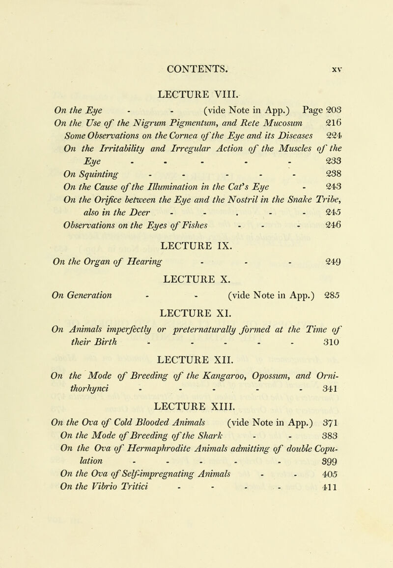 LECTURE VIII. On the Eye - - (vide Note in App.) Page 203 On the Use of the Nigrum Pigmentum, and Pete Mucosum 216 Some Observations on the Cornea of the Eye and its Diseases 224 On the Irritability and Irregular Action of the Muscles of the Eye ... . . 233 On Squinting - - ... 238 On the Cause of the Illumination in the Cafs Eye - 243 On the Orifice between the Eye and the Nostril in the Snake Tribe^ also in the Deer ..... 24.5 Observations on the Eyes of Fishes - - - 246 LECTURE IX. On the Organ of Hearing ... 249 LECTURE X. On Generation - - (vide Note in App.) 285 LECTURE XI. On Animals imperfectly or preternaturally formed at the Time of their Birth - - - - - 310 LECTURE XII. On the Mode of Breeding of the Kangaroo^ Opossum^ and Omi- thorhynci - - - - - 341 LECTURE XIII. On the Ova of Cold Blooded Animals (vide Note in App.) 371 On the Mode of Breeding of the Shark - - 383 On the Ova of Hermaphrodite Animals admitting of double Copu¬ lation .... . 399 On the Ova of Self impregnating Animals - - 405 On the Vibrio Tritici - - - - 411