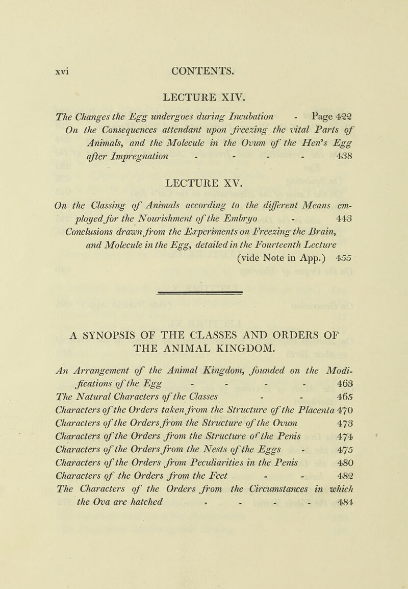 LECTURE XIV. The Changes the Egg undergoes during Incubation - Page 422 On the Consequences attendant upon freezing the vital Parts of Animals^ and the Molecule in the Ovum of the Hen’s Egg after Impregnation . - . . 438 LECTURE XV. On the Classing of Animals according to the different Means em¬ ployedfor the Nourishment of the Embryo - 443 Conclusions dravon from the Experiments on Freezing the Brain, and Molecule in the Egg, detailed in the Fourteenth Lecture (vide Note in App.) 455 A SYNOPSIS OF THE CLASSES AND ORDERS OF THE ANIMAL KINGDOM. Ati Arrangement of the Animal Kingdom, founded on the Modi- f cations of the Egg . . - . 4,63 The Natural Characters of the Classes - - 465 Characters of the Orders taken from the Structure of the Placenta 470 Characters of the Orders from the Structure of the Ovum 473 Characters of the Orders from the Structure of the Penis 474 Characters of the Orders from the Nests of the Eggs - 475 Characters of the Orders from Peculiarities in the Penis 480 Characters of the Orders from the Feet ~ - 482 The Characters of the Orders from the Circumstances in which the Ova are hatched .... 484