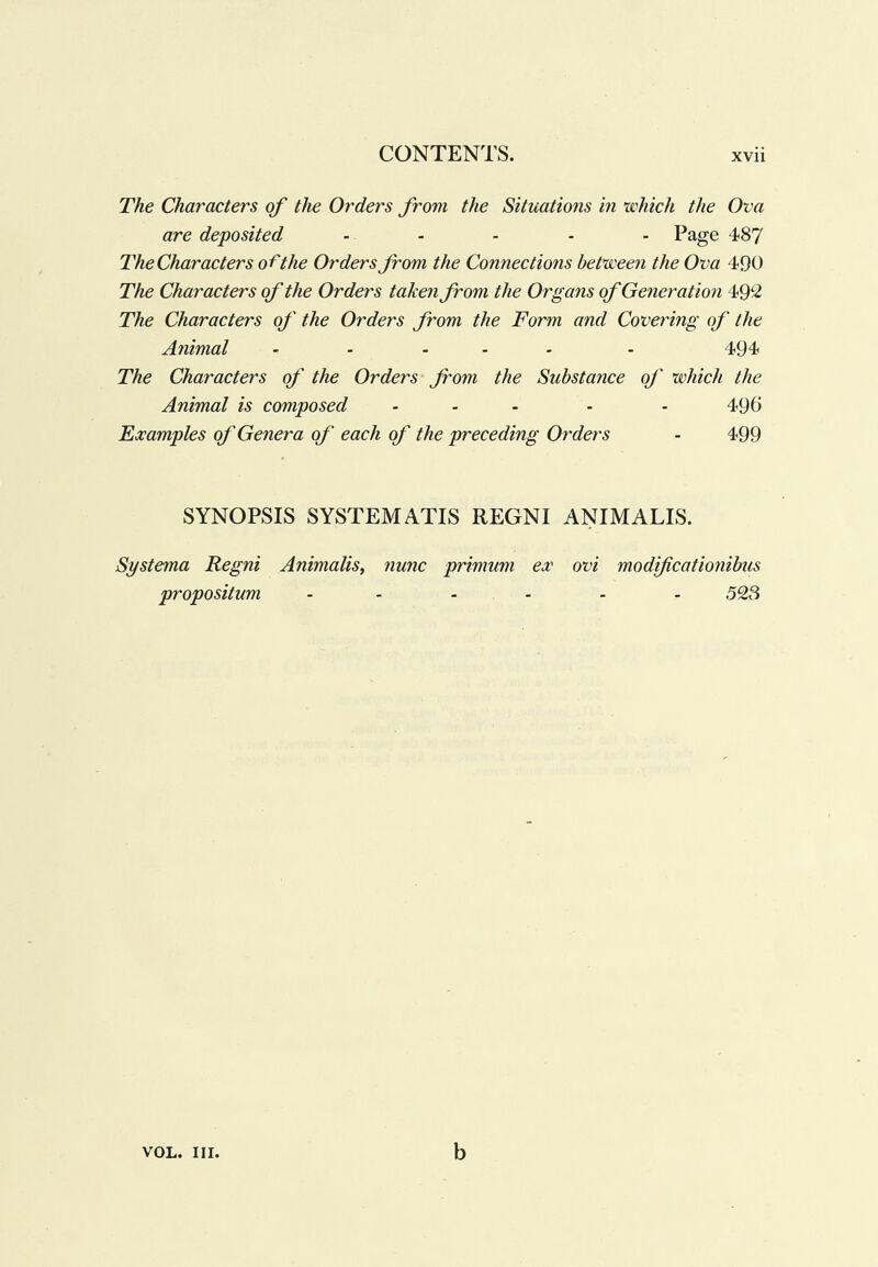 The Characters of the Orders from the Situations in which the Ova are deposited . ... . Page 487 The Characters of the Orders from the Connections between the Ova 490 The Characters of the Orders taken from the Or gaits of Generation 49‘2 The Characters of the Orders from the Form and Covering of the Animal .... - . 494 The Characters of the Orders from the Substance of which the Animal is composed ... . . 496 Examples of Genera of each of the preceding Orders - 499 SYNOPSIS SYSTEM ATIS REGNI ANIMALIS. Systema Regni Animalis, nunc primum ex ovi modificationibus propositum ...... 5Q3