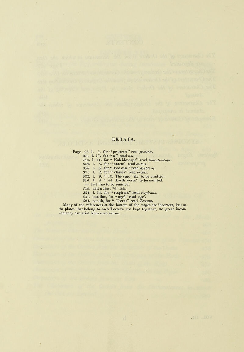 ERRATA. Page 23.1. 9. for “ prostrate” read ^)rosto<e. 109. 1. 17. for “ a ” read no. 243. 1. 14. for “ Kaleidoscope” read Kaleidroscope. 309. 1. 5. for “ antem” read autem. 356. 1. 5. for “ two ossa” read double os. 371. 1. 2. for “ classes” read orders. 502. 1. 9. “ 10. The cup,” &c. to be omitted. 516. 1. 5. “ 64. Earth worm” to be omitted. — last line to be omitted. 519. add a line, 76. Isis. 524. 1. 14. for “ respirens” read respirans. 531. last line, for “ agre” read tegre. 534. penult, for “ Tectus” read Tectum. Many of the references at the bottom of the pages are incorrect, but as the plates that belong to each Lecture are kept together, no great incon- veniency can arise from such errors.