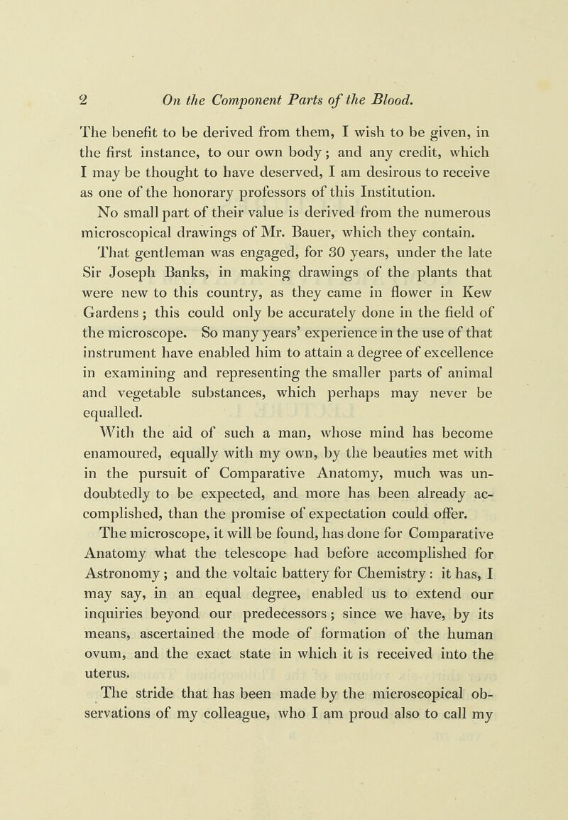 The benefit to be derived from them, I wish to be given, in the first instance, to our own body; and any credit, which I may be thought to have deserved, I am desirous to receive as one of the honorary professors of this Institution. No small part of their value is derived from the numerous microscopical drawings of Mr. Bauer, which they contain. That gentleman was engaged, for 30 years, under the late Sir Joseph Banks, in making drawings of the plants that were new to this country, as they came in flower in Kew Gardens ; this could only be accurately done in the field of the microscope. So many years’ experience in the use of that instrument have enabled him to attain a degree of excellence in examining and representing the smaller parts of animal and vegetable substances, which perhaps may never be equalled. With the aid of such a man, whose mind has become enamoured, equally with my own, by the beauties met with in the pursuit of Comparative Anatomy, much was un¬ doubtedly to be expected, and more has been already ac¬ complished, than the promise of expectation could offer. The microscope, it will be found, has done for Comparative Anatomy what the telescope had before accomplished for Astronomy ; and the voltaic battery for Chemistry : it has, I may say, in an equal degree, enabled us to extend our inquiries beyond our predecessors; since we have, by its means, ascertained the mode of formation of the human ovum, and the exact state in which it is received into the uterus. The stride that has been made by the microscopical ob¬ servations of my colleague, who I am proud also to call my