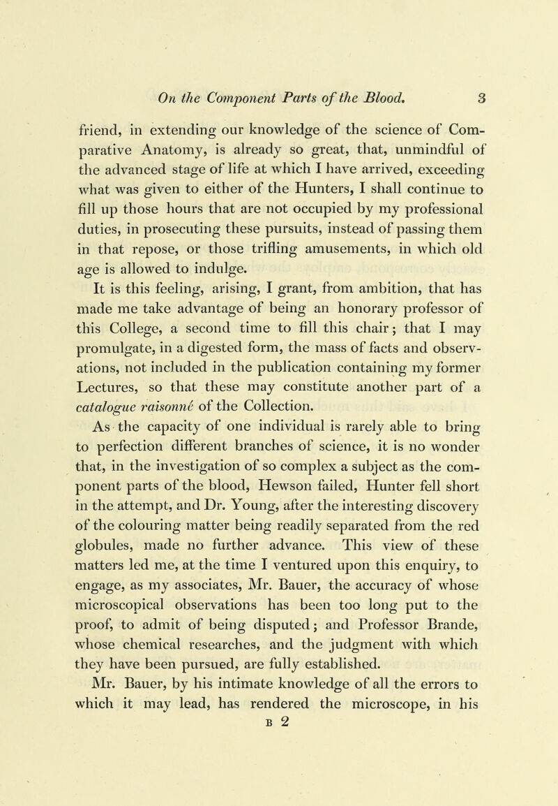 friend, in extending our knowledge of the science of Com¬ parative Anatomy, is already so great, that, unmindful of the advanced stage of life at which I have arrived, exceeding what was given to either of the Hunters, I shall continue to fill up those hours that are not occupied by my professional duties, in prosecuting these pursuits, instead of passing them in that repose, or those trifling amusements, in which old age is allowed to indulge. It is this feeling, arising, I grant, from ambition, that has made me take advantage of being an honorary professor of this College, a second time to fill this chair; that I may promulgate, in a digested form, the mass of facts and observ¬ ations, not included in the publication containing my former Lectures, so that these may constitute another part of a catalogue raisonnS of the Collection. As the capacity of one individual is rarely able to bring to perfection different branches of science, it is no wonder that, in the investigation of so complex a subject as the com¬ ponent parts of the blood, Hewson failed. Hunter fell short in the attempt, and Dr. Young, after the interesting discovery of the colouring matter being readily separated from the red globules, made no further advance. This view of these matters led me, at the time I ventured upon this enquiry, to engage, as my associates, Mr. Bauer, the accuracy of whose microscopical observations has been too long put to the proof, to admit of being disputed; and Professor Brande, whose chemical researches, and the judgment with which they have been pursued, are fully established. Mr. Bauer, by his intimate knowledge of all the errors to which it may lead, has rendered the microscope, in his B 2