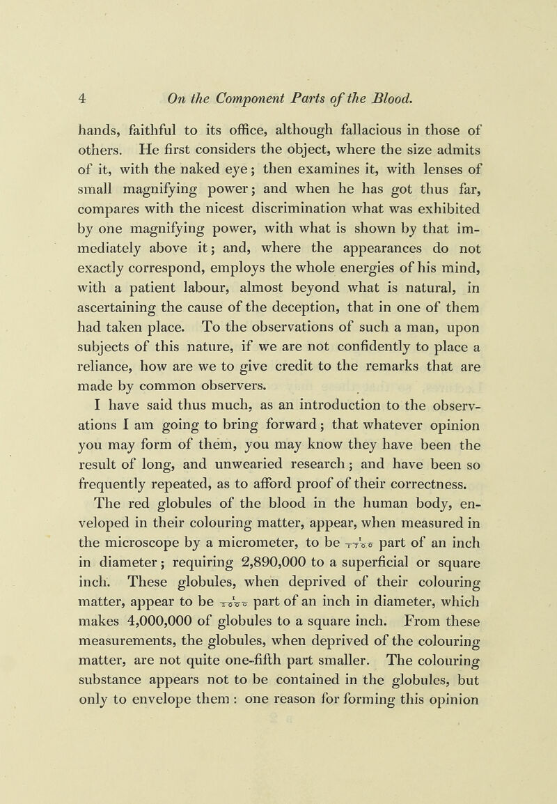 hands, faithful to its office, although fallacious in those of others. He first considers the object, where the size admits of it, with the naked eye; then examines it, with lenses of small magnifying power; and when he has got thus far, compares with the nicest discrimination what was exhibited by one magnifying power, with what is shown by that im¬ mediately above it; and, where the appearances do not exactly correspond, employs the whole energies of his mind, with a patient labour, almost beyond what is natural, in ascertaining the cause of the deception, that in one of them had taken place. To the observations of such a man, upon subjects of this nature, if we are not confidently to place a reliance, how are we to give credit to the remarks that are made by common observers. I have said thus much, as an introduction to the observ¬ ations I am going to bring forward; that whatever opinion you may form of them, you may know they have been the result of long, and unwearied research; and have been so frequently repeated, as to afford proof of their correctness. The red globules of the blood in the human body, en¬ veloped in their colouring matter, appear, when measured in the microscope by a micrometer, to be -tW part of an inch in diameter; requiring 2,890,000 to a superficial or square inch. These globules, when deprived of their colouring matter, appear to be Wo o part of an inch in diameter, which makes 4,000,000 of globules to a square inch. From these measurements, the globules, when deprived of the colouring matter, are not quite one-fifth part smaller. The colouring substance appears not to be contained in the globules, but only to envelope them : one reason for forming this opinion