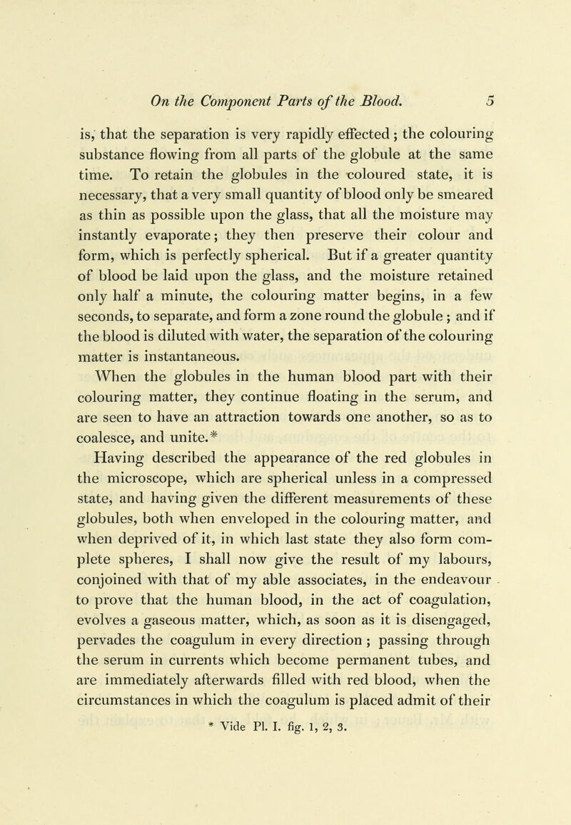 is, that the separation is very rapidly effected; the colouring substance flowing from all parts of the globule at the same time. To retain the globules in the coloured state, it is necessary, that a very small quantity of blood only be smeared as thin as possible upon the glass, that all the moisture may instantly evaporate; they then preserve their colour and form, which is perfectly spherical. But if a greater quantity of blood be laid upon the glass, and the moisture retained only half a minute, the colouring matter begins, in a few seconds, to separate, and form a zone round the globule ; and if the blood is diluted with water, the separation of the colouring matter is instantaneous. When the globules in the human blood part with their colouring matter, they continue floating in the serum, and are seen to have an attraction towards one another, so as to coalesce, and unite.* Having described the appearance of the red globules in the microscope, which are spherical unless in a compressed state, and having given the different measurements of these globules, both when enveloped in the colouring matter, and when deprived of it, in which last state they also form com¬ plete spheres, I shall now give the result of my labours, conjoined with that of my able associates, in the endeavour to prove that the human blood, in the act of coagulation, evolves a gaseous matter, which, as soon as it is disengaged, pervades the coagulum in every direction ; passing through the serum in currents which become permanent tubes, and are immediately afterwards filled with red blood, when the circumstances in which the coagulum is placed admit of their * Vide PI. I. fig. 1, 2, 3.