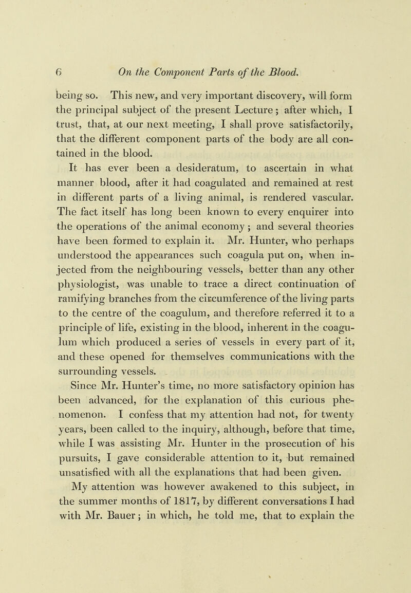 being so. This new, and very important discovery, will form the principal subject of the present Lecture; after which, I trust, that, at our next meeting, I shall prove satisfactorily, that the different component parts of the body are all con¬ tained in the blood. It has ever been a desideratum, to ascertain in what manner blood, after it had coagulated and remained at rest in different parts of a living animal, is rendered vascular. The fact itself has long been known to every enquirer into the operations of the animal economy ; and several theories have been formed to explain it. Mr. Hunter, who perhaps understood the appearances such coagula put on, when in¬ jected from the neighbouring vessels, better than any other physiologist, was unable to trace a direct continuation of ramifying branches from the circumference of the living parts to the centre of the coagulum, and therefore referred it to a principle of life, existing in the blood, inherent in the coagu¬ lum which produced a series of vessels in every part of it, and these opened for themselves communications with the surrounding vessels. Since Mr. Hunter’s time, no more satisfactory opinion has been advanced, for the explanation of this curious phe¬ nomenon. I confess that my attention had not, for twenty years, been called to the inquiry, although, before that time, while I was assisting Mr. Hunter in the prosecution of his pursuits, I gave considerable attention to it, but remained unsatisfied with all the explanations that had been given. My attention was however awakened to this subject, in the summer months of 1817, by different conversations I had with Mr. Bauer; in which, he told me, that to explain the