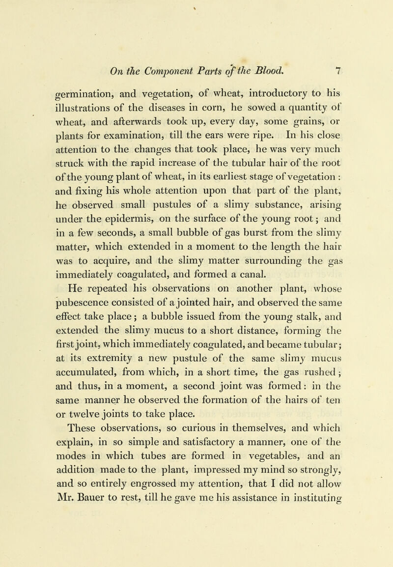 germination, and vegetation, of wheat, introductory to his illustrations of the diseases in corn, he sowed a quantity of wheat, and afterwards took up, every day, some grains, or plants for examination, till the ears were ripe. In his close attention to the changes that took place, he was very much struck with the rapid increase of the tubular hair of the root of the young plant of wheat, in its earliest stage of vegetation : and fixing his whole attention upon that part of the plant, he observed small pustules of a slimy substance, arising under the epidermis, on the surface of the young root; and in a few seconds, a small bubble of gas burst from the slimy matter, which extended in a moment to the length the hair was to acquire, and the slimy matter surrounding the gas immediately coagulated, and formed a canal. He repeated his observations on another plant, whose pubescence consisted of a jointed hair, and observed the same effect take place; a bubble issued from the young stalk, and extended the slimy mucus to a short distance, forming the first joint, which immediately coagulated, and became tubular; at its extremity a new pustule of the same slimy mucus accumulated, from which, in a short time, the gas rushed; and thus, in a moment, a second joint was formed: in the same manner he observed the formation of the hairs of ten or twelve joints to take place. These observations, so curious in themselves, and which explain, in so simple and satisfactory a manner, one of the modes in which tubes are formed in vegetables, and an addition made to the plant, impressed my mind so strongly, and so entirely engrossed my attention, that I did not allow Mr. Bauer to rest, till he gave me his assistance in instituting