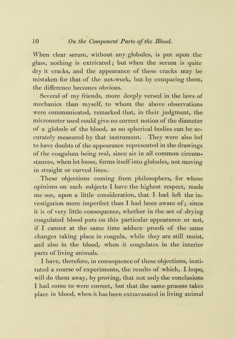 When clear serum, without any globules, is put upon the glass, nothing is extricated; but when the serum is quite dry it cracks, and the appearance of these cracks may be mistaken for that of the net-work, but by comparing them, the difference becomes obvious. Several of my friends, more deeply versed in the laws of mechanics than myself, to whom the above observations were communicated, remarked that, in their judgment, the micrometer used could give no correct notion of the diameter of a globule of the blood, as no spherical bodies can.be ac¬ curately measured by that instrument. They were also led to have doubts of the appearance represented in the drawings of the coagulum being real, since air in all common circum¬ stances, when let loose, forms itself into globules, not moving in straight or curved lines. These objections coming from philosophers, for whose opinions on such subjects I have the highest respect, made me see, upon a little consideration, that I had left the in¬ vestigation more imperfect than I had been aware of; since it is of very little consequence, whether in the act of drying coagulated blood puts on this particular appearance or not, if I cannot at the same time adduce proofs of the same changes taking place in coagula, while they are still moist, and also in the blood, when it coagulates in the interior parts of living animals. I have, therefore, in consequence of these objections, insti¬ tuted a course of experiments, the results of which, I hope, will do them away, by proving, that not only the conclusions I had come to were correct, but that the same process takes place in blood, when it has been extravasated in living animal