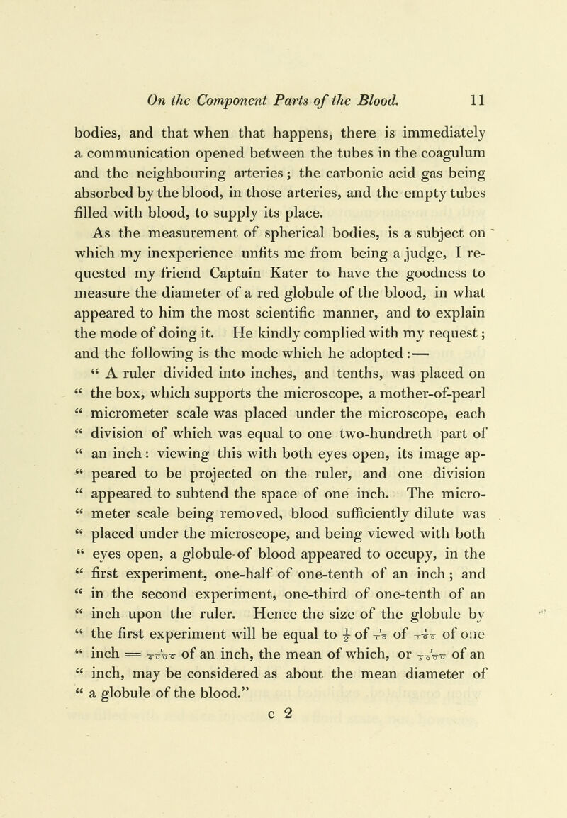 bodies, and that when that happens, there is immediately a communication opened between the tubes in the coagulum and the neighbouring arteries; the carbonic acid gas being absorbed by the blood, in those arteries, and the empty tubes filled with blood, to supply its place. As the measurement of spherical bodies, is a subject on ' which my inexperience unfits me from being a judge, I re¬ quested my friend Captain Kater to have the goodness to measure the diameter of a red globule of the blood, in what appeared to him the most scientific manner, and to explain the mode of doing it. He kindly complied with my request; and the following is the mode which he adopted : — “ A ruler divided into inches, and tenths, was placed on “ the box, which supports the microscope, a mother-of-pearl “ micrometer scale was placed under the microscope, each “ division of which was equal to one two-hundreth part of “ an inch: viewing this with both eyes open, its image ap- “ peared to be projected on the ruler, and one division “ appeared to subtend the space of one inch. The micro- “ meter scale being removed, blood sufficiently dilute was “ placed under the microscope, and being viewed with both “ eyes open, a globule-of blood appeared to occupy, in the “ first experiment, one-half of one-tenth of an inch; and “ in the second experiment, one-third of one-tenth of an “ inch upon the ruler. Hence the size of the globule by “ the first experiment will be equal to ^ of-'o of of one “ inch = of an inch, the mean of which, or toVo of an “ inch, may be considered as about the mean diameter of “ a globule of the blood.” c 2