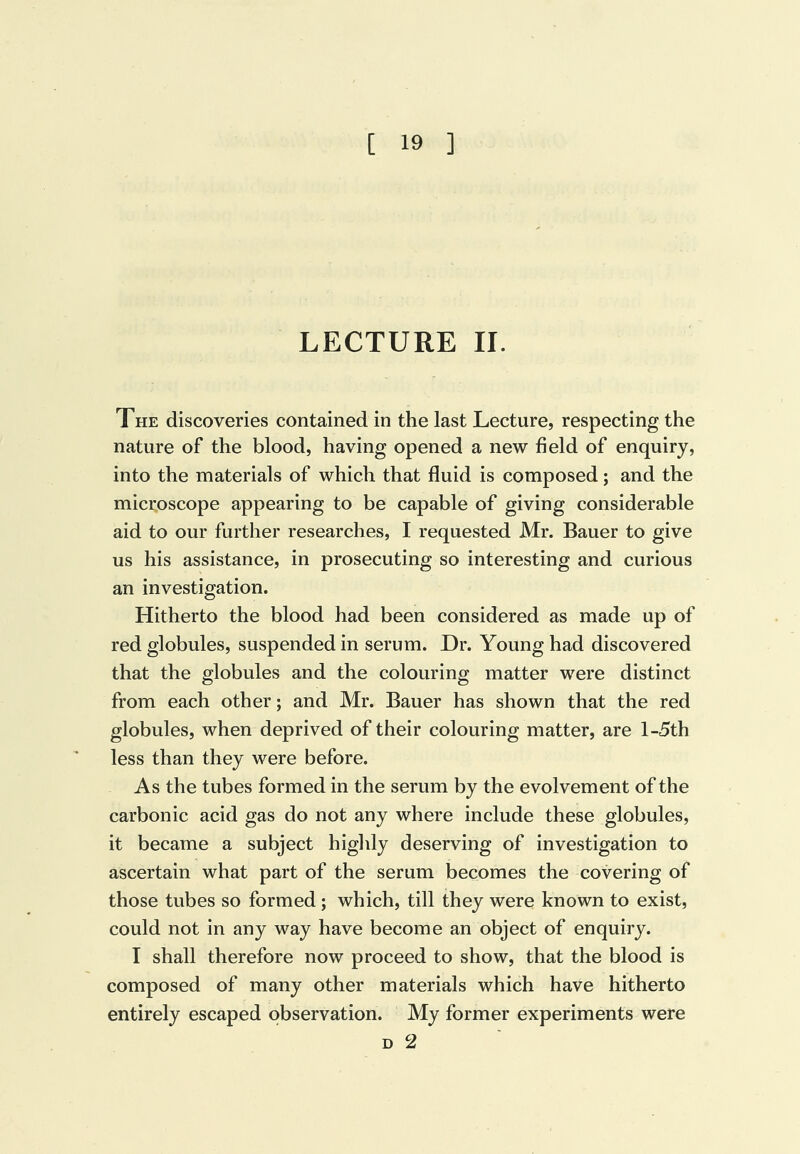 LECTURE II. The discoveries contained in the last Lecture, respecting the nature of the blood, having opened a new field of enquiry, into the materials of which that fluid is composed; and the microscope appearing to be capable of giving considerable aid to our further researches, I requested Mr. Bauer to give us his assistance, in prosecuting so interesting and curious an investigation. Hitherto the blood had been considered as made up of red globules, suspended in serum. Dr. Young had discovered that the globules and the colouring matter were distinct from each other; and Mr. Bauer has shown that the red globules, when deprived of their colouring matter, are l-5th less than they were before. As the tubes formed in the serum by the evolvement of the carbonic acid gas do not any where include these globules, it became a subject highly deserving of investigation to ascertain what part of the serum becomes the covering of those tubes so formed ; which, till they were known to exist, could not in any way have become an object of enquiry. I shall therefore now proceed to show, that the blood is composed of many other materials which have hitherto entirely escaped observation. My former experiments were D 2