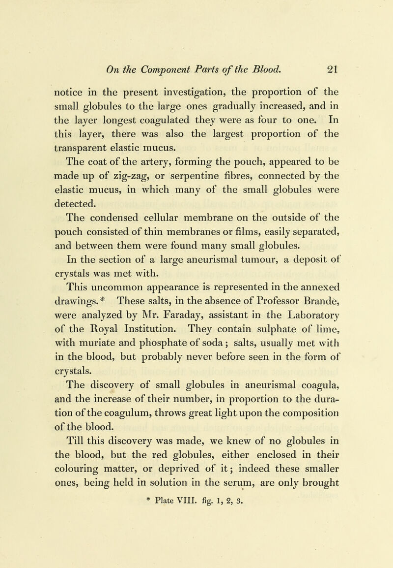 notice in the present investigation, the proportion of the small globules to the large ones gradually increased, and in the layer longest coagulated they were as four to one. In this layer, there was also the largest proportion of the transparent elastic mucus. The coat of the artery, forming the pouch, appeared to be made up of zig-zag, or serpentine fibres, connected by the elastic mucus, in which many of the small globules were detected. The condensed cellular membrane on the outside of the pouch consisted of thin membranes or films, easily separated, and between them were found many small globules. In the section of a large aneurismal tumour, a deposit of crystals was met with. This uncommon appearance is represented in the annexed drawings. * These salts, in the absence of Professor Brande, were analyzed by Mr. Faraday, assistant in the Laboratory of the Loyal Institution. They contain sulphate of lime, with muriate and phosphate of soda; salts, usually met with in the blood, but probably never before seen in the form of crystals. The discovery of small globules in aneurismal coagula, and the increase of their number, in proportion to the dura¬ tion of the coagulum, throws great light upon the composition of the blood. Till this discovery was made, we knew of no globules in the blood, but the red globules, either enclosed in their colouring matter, or deprived of it; indeed these smaller ones, being held in solution in the serum, are only brought * Plate VIII. fig. 1, 2, 3.