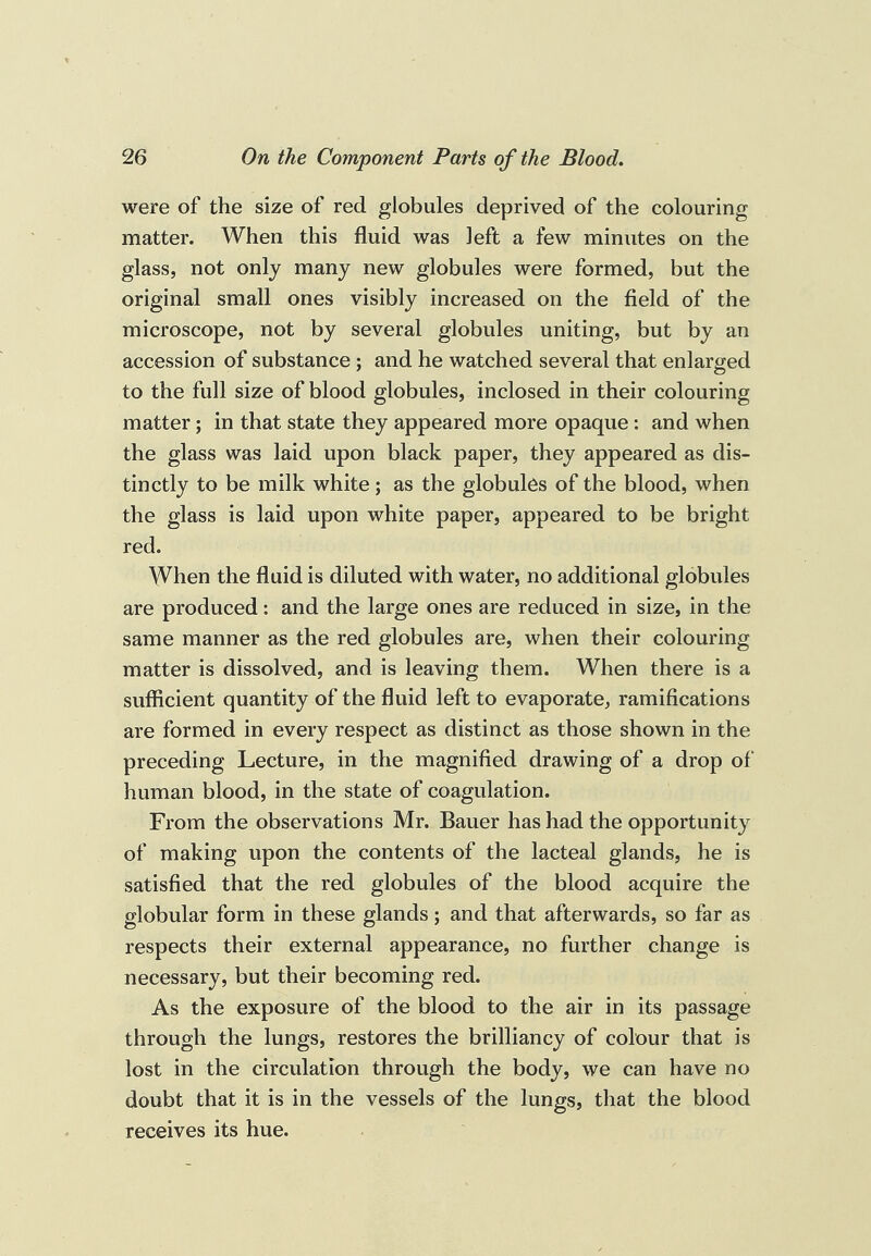 were of the size of red globules deprived of the colouring matter. When this fluid was left a few minutes on the glass, not only many new globules were formed, but the original small ones visibly increased on the field of the microscope, not by several globules uniting, but by an accession of substance ; and he watched several that enlarged to the full size of blood globules, inclosed in their colouring matter; in that state they appeared more opaque: and when the glass was laid upon black paper, they appeared as dis¬ tinctly to be milk white; as the globules of the blood, when the glass is laid upon white paper, appeared to be bright red. When the fluid is diluted with water, no additional globules are produced; and the large ones are reduced in size, in the same manner as the red globules are, when their colouring matter is dissolved, and is leaving them. When there is a sufficient quantity of the fluid left to evaporate, ramifications are formed in every respect as distinct as those shown in the preceding Lecture, in the magnified drawing of a drop of‘ human blood, in the state of coagulation. From the observations Mr. Bauer has had the opportunity of making upon the contents of the lacteal glands, he is satisfied that the red globules of the blood acquire the globular form in these glands; and that afterwards, so far as respects their external appearance, no further change is necessary, but their becoming red. As the exposure of the blood to the air in its passage through the lungs, restores the brilliancy of colour that is lost in the circulation through the body, we can have no doubt that it is in the vessels of the lungs, that the blood receives its hue.