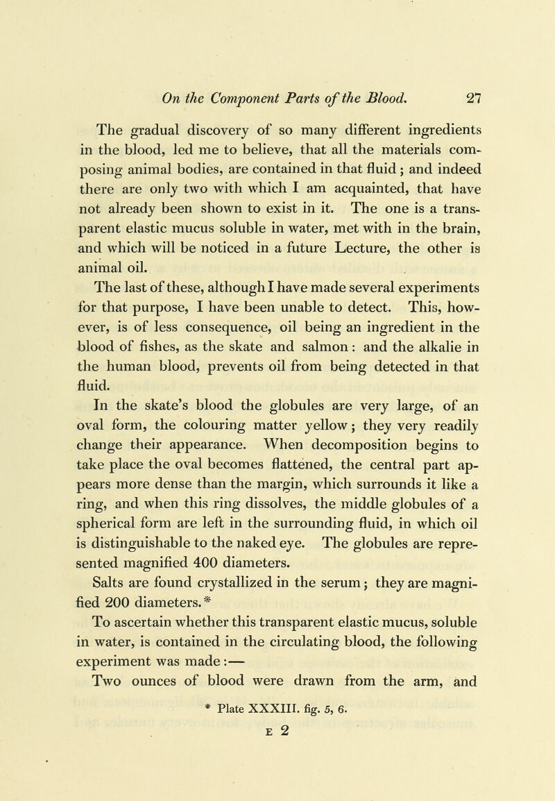 The gradual discovery of so many different ingredients in the blood, led me to believe, that all the materials com¬ posing animal bodies, are contained in that fluid ; and indeed there are only two with which I am acquainted, that have not already been shown to exist in it. The one is a trans¬ parent elastic mucus soluble in water, met with in the brain, and which will be noticed in a future Lecture, the other is animal oil. The last of these, although I have made several experiments for that purpose, I have been unable to detect. This, how¬ ever, is of less consequence, oil being an ingredient in the blood of fishes, as the skate and salmon: and the alkalie in the human blood, prevents oil from being detected in that fluid. In the skate’s blood the globules are very large, of an oval form, the colouring matter yellow; they very readily change their appearance. When decomposition begins to take place the oval becomes flattened, the central part ap¬ pears more dense than the margin, which surrounds it like a ring, and when this ring dissolves, the middle globules of a spherical form are left in the surrounding fluid, in which oil is distinguishable to the naked eye. The globules are repre¬ sented magnified 400 diameters. Salts are found crystallized in the serum j they are magni¬ fied 200 diameters. * To ascertain whether this transparent elastic mucus, soluble in water, is contained in the circulating blood, the following experiment was made :— Two ounces of blood were drawn from the arm, and * Plate XXXIII. fig. 5, 6. E 2