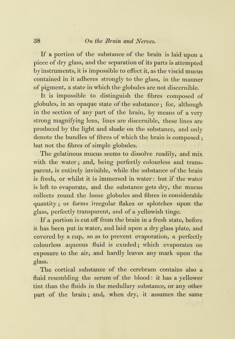 If a portion of the substance of the brain is laid upon a piece of dry glass, and the separation of its parts is attempted by instruments, it is impossible to effect it, as the viscid mucus contained in it adheres strongly to the glass, in the manner of pigment, a state in which the globules are not discernible. It is impossible to distinguish the fibres composed of globules, in an opaque state of the substance; for, although in the section of any part of the brain, by means of a very strong magnifying lens, lines are discernible, these lines are produced by the light and shade on the substance, and only denote the bundles of fibres of which the brain is composed ; but not the fibres of simple globules. The gelatinous mucus seems to dissolve readily, and mix with the water; and, being perfectly colourless and trans¬ parent, is entirely invisible, while the substance of the brain is fresh, or whilst it is immersed in water: but if the water is left to evaporate, and the substance gets dry, the mucus collects round the loose globules and fibres in considerable quantity ; or forms irregular flakes or splotches upon the glass, perfectly transparent, and of a yellowish tinge. If a portion is cut off from the brain in a fresh state, before it has been put in water, and laid upon a dry glass plate, and covered by a cup, so as to prevent evaporation, a perfectly colourless aqueous fluid is exuded; which evaporates on exposure to the air, and hardly leaves any mark upon the glass. The cortical substance of the cerebrum contains also a fluid resembling the serum of the blood: it has a yellower tint than the fluids in the medullary substance, or any other part of the brain; and, when dry, it assumes the same