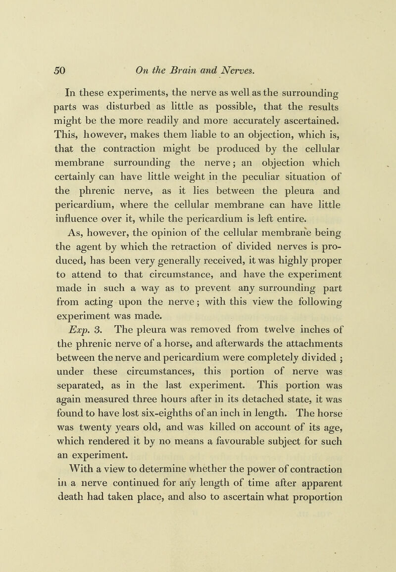 In these experiments, the nerve as well as the surrounding parts was disturbed as little as possible, that the results might be the more readily and more accurately ascertained. This, however, makes them liable to an objection, which is, that the contraction might be produced by the cellular membrane surrounding the nerve; an objection which certainly can have little weight in the peculiar situation of the phrenic nerve, as it lies between the pleura and pericardium, where the cellular membrane can have little influence over it, while the pericardium is left entire. As, however, the opinion of the cellular membrane being the agent by which the retraction of divided nerves is pro¬ duced, has been very generally received, it was highly proper to attend to that circumstance, and have the experiment made in such a way as to prevent any surrounding part from acting upon the nerve; with this view the following experiment was made. Exp. 3. The pleura was removed from twelve inches of the phrenic nerve of a horse, and afterwards the attachments between the nerve and pericardium were completely divided ; under these circumstances, this portion of nerve was separated, as in the last experiment. This portion was again measured three hours after in its detached state, it was found to have lost six-eighths of an inch in length. The horse was twenty years old, and was killed on account of its age, which rendered it by no means a favourable subject for such an experiment. With a view to determine whether the power of contraction ill a nerve continued for any length of time after apparent death had taken place, and also to ascertain what proportion