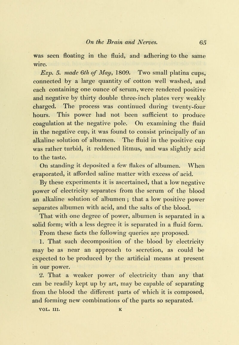 was seen floating in the fluid, and adhering to the same wire. Exp. 5. made 6th of May, 1809. Two small platina cups, connected by a large quantity of cotton well washed, and each containing one ounce of serum, were rendered positive and negative by thirty double three-inch plates very weakly charged. The process was continued during twenty-four hours. This power had not been sufficient to produce coagulation at the negative pole. On examining the fluid in the negative cup, it was found to consist principally of an alkaline solution of albumen. The fluid in the positive cup was rather turbid, it reddened litmus, and was slightly acid to the taste. On standing it deposited a few flakes of albumen. When evaporated, it afforded saline matter with excess of acid. By these experiments it is ascertained, that a low negative power of electricity separates from the serum of the blood an alkaline solution of albumen ; that a low positive power separates albumen with acid, and the salts of the blood. That with one degree of power, albumen is separated in a solid form; with a less degree it is separated in a fluid form. From these facts the following queries are proposed. 1. That such decomposition of the blood by electricity may be as near an approach to secretion, as could be expected to be produced by the artificial means at present in our power. 2. That a weaker power of electricity than any that can be readily kept up by art, may be capable of separating from the blood the different parts of which it is composed, and forming new combinations of the parts so separated. VOL. III. K