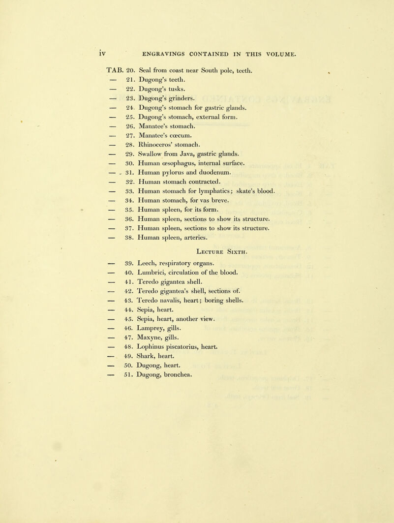 TAB. 20. Seal from coast near South pole, teeth. — 21. Dugong's teeth. — 22. Dugong's tusks. — 23. Dugong's grinders. — 24. Dugong's stomach for gastric glands. — 25. Dugong's stomach, external form. — 26. Manatee's stomach. — 27. Manatee's coecum. — 28. Rhinoceros' stomach. — 29. Swallow from Java, gastric glands. — 30. Human oesophagus, internal surface. — - 31. Human pylorus and duodeniun. — 32. Human stomach contracted. — 33. Human stomach for lymphatics; skate's blood. — 34. Human stomach, for vas breve. — 35. Human spleen, for its form. — 36. Human spleen, sections to show its structure. — 37. Human spleen, sections to show its structure. — 38. Human spleen, arteries. Lecture Sixth. — 39. Leech, respiratory organs. — 40. Lumbrici, circulation of the blood. — 41. Teredo gigantea shell. — 42. Teredo gigantea's shell, sections of. 43. Teredo navalis, heart; boring shells. — 44. Sepia, heart. — 45. Sepia, heart, another view. — 46. Lamprey, gills. — 47. Maxyne, gills. — 48. Lophinus piscatox'ius, heart. — 49. Shark, heart. — 50. Dugong, heart, — 51. Dugong, bronchea.