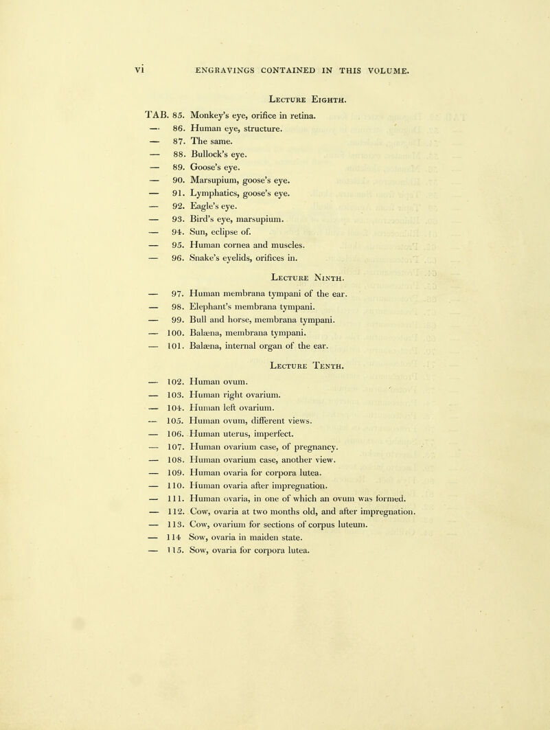 Lecture Eighth. TAB. 85. Monkey's eye, orifice in retina. — 86. Human eye, structure. — 87. The same. — 88. Bullock's eye. — 89. Goose's eye. — 90. Marsupium, goose's eye. — 91. Lymphatics, goose's eye. — 92. Eagle's eye. — 93. Bird's eye, marsupium. — 94. Sun, eclipse of. — 95. Human cornea and muscles. — 96. Snake's eyelids, orifices in. Lecture Ninth. — 97. Human membrana tympani of the ear. — 98. Elephant's membrana tympani. — 99. Bull and horse, membrana tympani. — 100. Balfena, membrana tympani. — 101. Balaena, internal organ of the ear. Lecture Tenth. — 102. Human ovum. — 103. Human I'ight ovarium. — lO'i. Human left ovarium. — 105. Human ovum, different views. — 106. Human uterus, imperfect. — 107. Human ovarium case, of pregnancy. — 108. Human ovarium case, another view. — 109. Human ovaria for corpora lutea. — 110. Human ovaria after impregnation. — 111. Human ovaria, in one of which an ovum was formed. — 112. Cow, ovaria at two months old, and after impregnation. — 113. Cow, ovarium for sections of corpus luteum. — 114 Sow, ovaria in maiden state. — H 5. Sow, ovaria for corpora lutea.